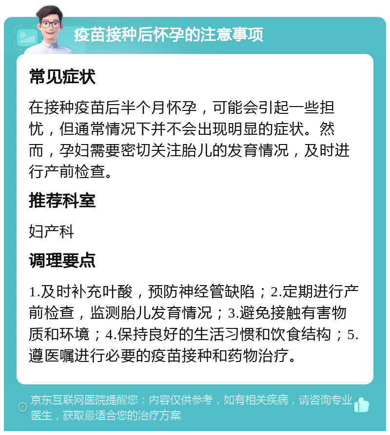 疫苗接种后怀孕的注意事项 常见症状 在接种疫苗后半个月怀孕，可能会引起一些担忧，但通常情况下并不会出现明显的症状。然而，孕妇需要密切关注胎儿的发育情况，及时进行产前检查。 推荐科室 妇产科 调理要点 1.及时补充叶酸，预防神经管缺陷；2.定期进行产前检查，监测胎儿发育情况；3.避免接触有害物质和环境；4.保持良好的生活习惯和饮食结构；5.遵医嘱进行必要的疫苗接种和药物治疗。