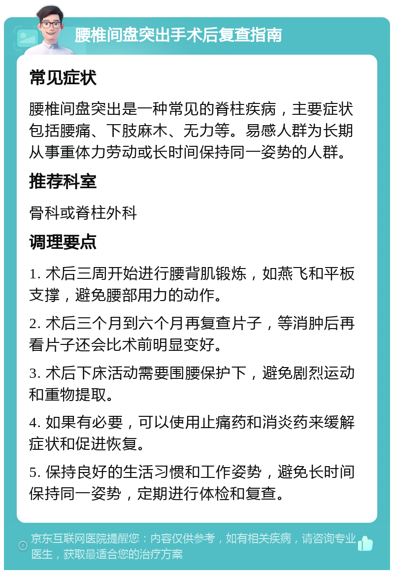 腰椎间盘突出手术后复查指南 常见症状 腰椎间盘突出是一种常见的脊柱疾病，主要症状包括腰痛、下肢麻木、无力等。易感人群为长期从事重体力劳动或长时间保持同一姿势的人群。 推荐科室 骨科或脊柱外科 调理要点 1. 术后三周开始进行腰背肌锻炼，如燕飞和平板支撑，避免腰部用力的动作。 2. 术后三个月到六个月再复查片子，等消肿后再看片子还会比术前明显变好。 3. 术后下床活动需要围腰保护下，避免剧烈运动和重物提取。 4. 如果有必要，可以使用止痛药和消炎药来缓解症状和促进恢复。 5. 保持良好的生活习惯和工作姿势，避免长时间保持同一姿势，定期进行体检和复查。