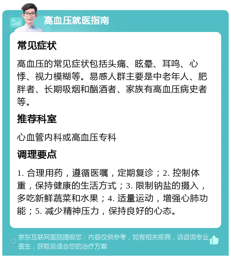 高血压就医指南 常见症状 高血压的常见症状包括头痛、眩晕、耳鸣、心悸、视力模糊等。易感人群主要是中老年人、肥胖者、长期吸烟和酗酒者、家族有高血压病史者等。 推荐科室 心血管内科或高血压专科 调理要点 1. 合理用药，遵循医嘱，定期复诊；2. 控制体重，保持健康的生活方式；3. 限制钠盐的摄入，多吃新鲜蔬菜和水果；4. 适量运动，增强心肺功能；5. 减少精神压力，保持良好的心态。