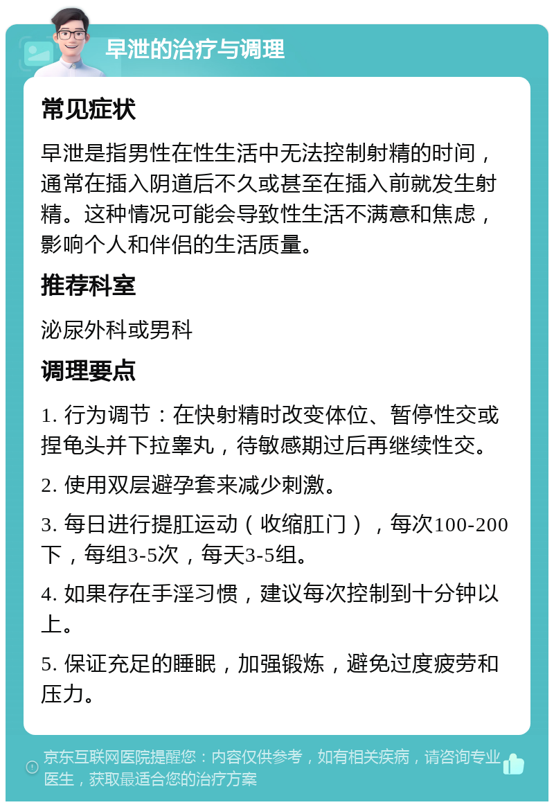 早泄的治疗与调理 常见症状 早泄是指男性在性生活中无法控制射精的时间，通常在插入阴道后不久或甚至在插入前就发生射精。这种情况可能会导致性生活不满意和焦虑，影响个人和伴侣的生活质量。 推荐科室 泌尿外科或男科 调理要点 1. 行为调节：在快射精时改变体位、暂停性交或捏龟头并下拉睾丸，待敏感期过后再继续性交。 2. 使用双层避孕套来减少刺激。 3. 每日进行提肛运动（收缩肛门），每次100-200下，每组3-5次，每天3-5组。 4. 如果存在手淫习惯，建议每次控制到十分钟以上。 5. 保证充足的睡眠，加强锻炼，避免过度疲劳和压力。