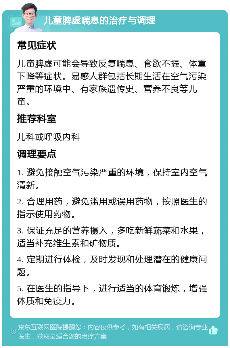 儿童脾虚喘息的治疗与调理 常见症状 儿童脾虚可能会导致反复喘息、食欲不振、体重下降等症状。易感人群包括长期生活在空气污染严重的环境中、有家族遗传史、营养不良等儿童。 推荐科室 儿科或呼吸内科 调理要点 1. 避免接触空气污染严重的环境，保持室内空气清新。 2. 合理用药，避免滥用或误用药物，按照医生的指示使用药物。 3. 保证充足的营养摄入，多吃新鲜蔬菜和水果，适当补充维生素和矿物质。 4. 定期进行体检，及时发现和处理潜在的健康问题。 5. 在医生的指导下，进行适当的体育锻炼，增强体质和免疫力。