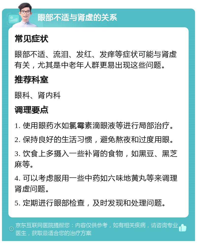 眼部不适与肾虚的关系 常见症状 眼部不适、流泪、发红、发痒等症状可能与肾虚有关，尤其是中老年人群更易出现这些问题。 推荐科室 眼科、肾内科 调理要点 1. 使用眼药水如氯霉素滴眼液等进行局部治疗。 2. 保持良好的生活习惯，避免熬夜和过度用眼。 3. 饮食上多摄入一些补肾的食物，如黑豆、黑芝麻等。 4. 可以考虑服用一些中药如六味地黄丸等来调理肾虚问题。 5. 定期进行眼部检查，及时发现和处理问题。