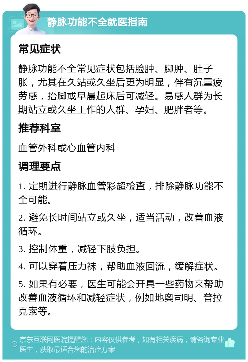 静脉功能不全就医指南 常见症状 静脉功能不全常见症状包括脸肿、脚肿、肚子胀，尤其在久站或久坐后更为明显，伴有沉重疲劳感，抬脚或早晨起床后可减轻。易感人群为长期站立或久坐工作的人群、孕妇、肥胖者等。 推荐科室 血管外科或心血管内科 调理要点 1. 定期进行静脉血管彩超检查，排除静脉功能不全可能。 2. 避免长时间站立或久坐，适当活动，改善血液循环。 3. 控制体重，减轻下肢负担。 4. 可以穿着压力袜，帮助血液回流，缓解症状。 5. 如果有必要，医生可能会开具一些药物来帮助改善血液循环和减轻症状，例如地奥司明、普拉克索等。