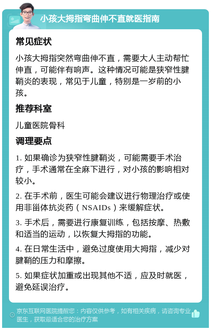 小孩大拇指弯曲伸不直就医指南 常见症状 小孩大拇指突然弯曲伸不直，需要大人主动帮忙伸直，可能伴有响声。这种情况可能是狭窄性腱鞘炎的表现，常见于儿童，特别是一岁前的小孩。 推荐科室 儿童医院骨科 调理要点 1. 如果确诊为狭窄性腱鞘炎，可能需要手术治疗，手术通常在全麻下进行，对小孩的影响相对较小。 2. 在手术前，医生可能会建议进行物理治疗或使用非甾体抗炎药（NSAIDs）来缓解症状。 3. 手术后，需要进行康复训练，包括按摩、热敷和适当的运动，以恢复大拇指的功能。 4. 在日常生活中，避免过度使用大拇指，减少对腱鞘的压力和摩擦。 5. 如果症状加重或出现其他不适，应及时就医，避免延误治疗。