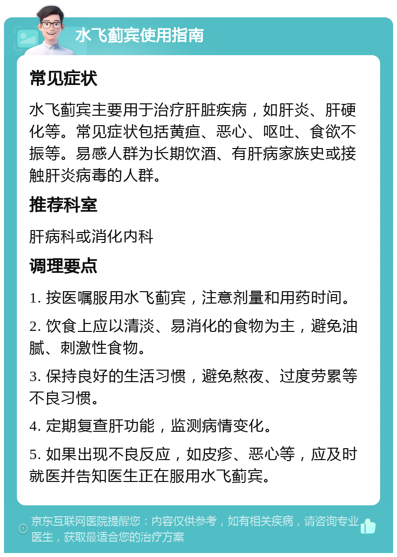 水飞蓟宾使用指南 常见症状 水飞蓟宾主要用于治疗肝脏疾病，如肝炎、肝硬化等。常见症状包括黄疸、恶心、呕吐、食欲不振等。易感人群为长期饮酒、有肝病家族史或接触肝炎病毒的人群。 推荐科室 肝病科或消化内科 调理要点 1. 按医嘱服用水飞蓟宾，注意剂量和用药时间。 2. 饮食上应以清淡、易消化的食物为主，避免油腻、刺激性食物。 3. 保持良好的生活习惯，避免熬夜、过度劳累等不良习惯。 4. 定期复查肝功能，监测病情变化。 5. 如果出现不良反应，如皮疹、恶心等，应及时就医并告知医生正在服用水飞蓟宾。