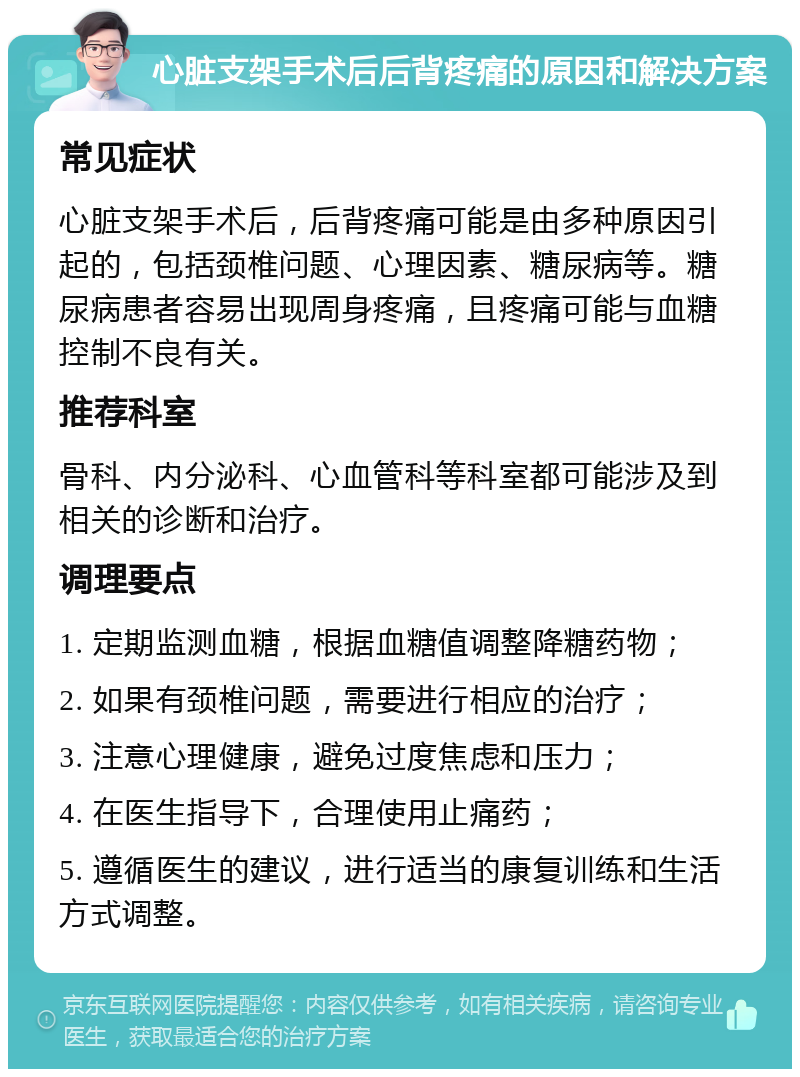 心脏支架手术后后背疼痛的原因和解决方案 常见症状 心脏支架手术后，后背疼痛可能是由多种原因引起的，包括颈椎问题、心理因素、糖尿病等。糖尿病患者容易出现周身疼痛，且疼痛可能与血糖控制不良有关。 推荐科室 骨科、内分泌科、心血管科等科室都可能涉及到相关的诊断和治疗。 调理要点 1. 定期监测血糖，根据血糖值调整降糖药物； 2. 如果有颈椎问题，需要进行相应的治疗； 3. 注意心理健康，避免过度焦虑和压力； 4. 在医生指导下，合理使用止痛药； 5. 遵循医生的建议，进行适当的康复训练和生活方式调整。