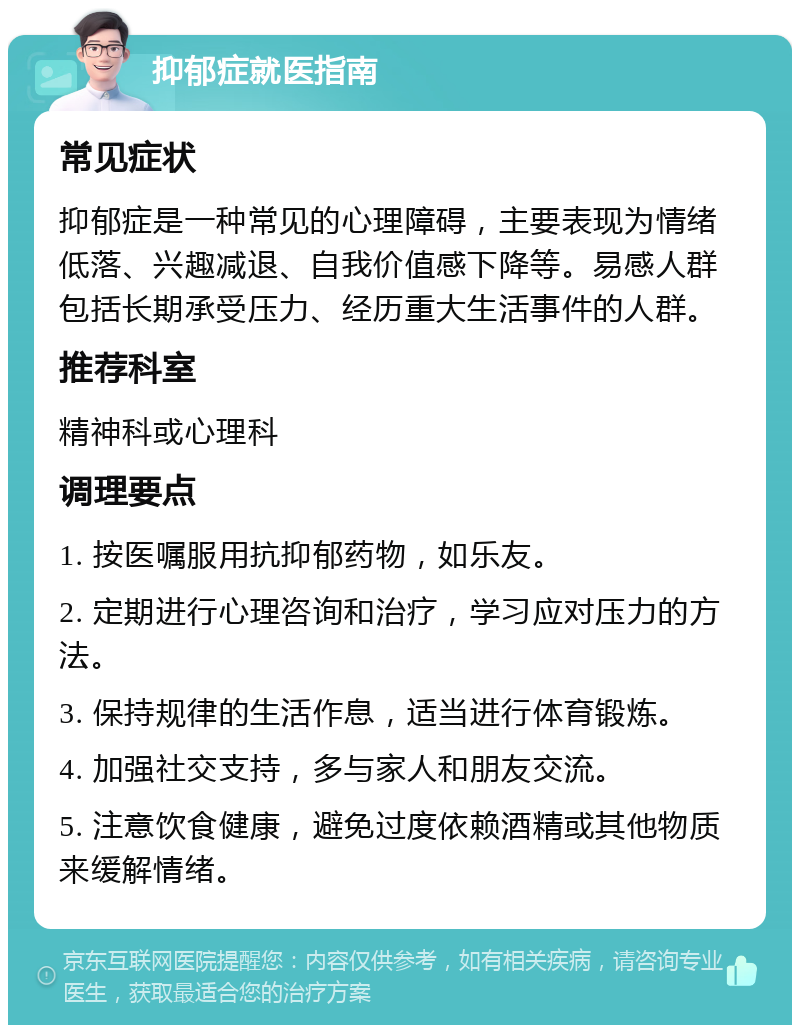 抑郁症就医指南 常见症状 抑郁症是一种常见的心理障碍，主要表现为情绪低落、兴趣减退、自我价值感下降等。易感人群包括长期承受压力、经历重大生活事件的人群。 推荐科室 精神科或心理科 调理要点 1. 按医嘱服用抗抑郁药物，如乐友。 2. 定期进行心理咨询和治疗，学习应对压力的方法。 3. 保持规律的生活作息，适当进行体育锻炼。 4. 加强社交支持，多与家人和朋友交流。 5. 注意饮食健康，避免过度依赖酒精或其他物质来缓解情绪。