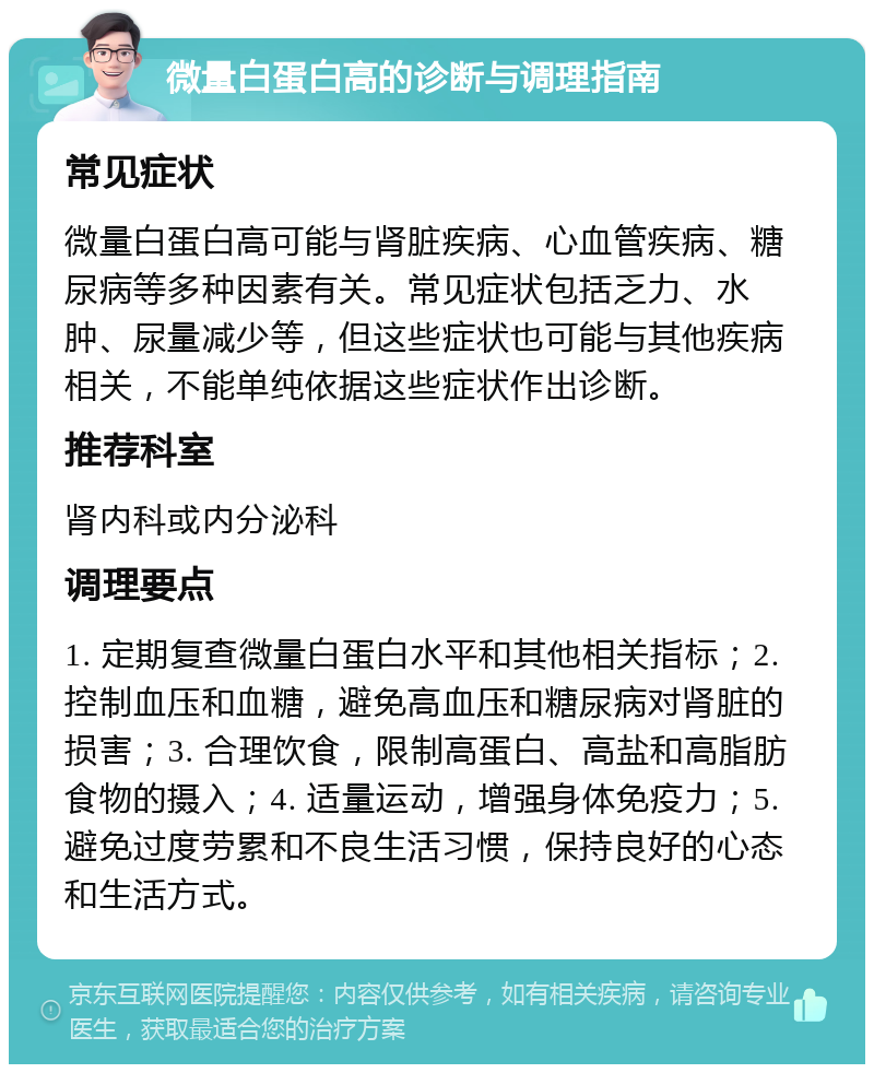 微量白蛋白高的诊断与调理指南 常见症状 微量白蛋白高可能与肾脏疾病、心血管疾病、糖尿病等多种因素有关。常见症状包括乏力、水肿、尿量减少等，但这些症状也可能与其他疾病相关，不能单纯依据这些症状作出诊断。 推荐科室 肾内科或内分泌科 调理要点 1. 定期复查微量白蛋白水平和其他相关指标；2. 控制血压和血糖，避免高血压和糖尿病对肾脏的损害；3. 合理饮食，限制高蛋白、高盐和高脂肪食物的摄入；4. 适量运动，增强身体免疫力；5. 避免过度劳累和不良生活习惯，保持良好的心态和生活方式。