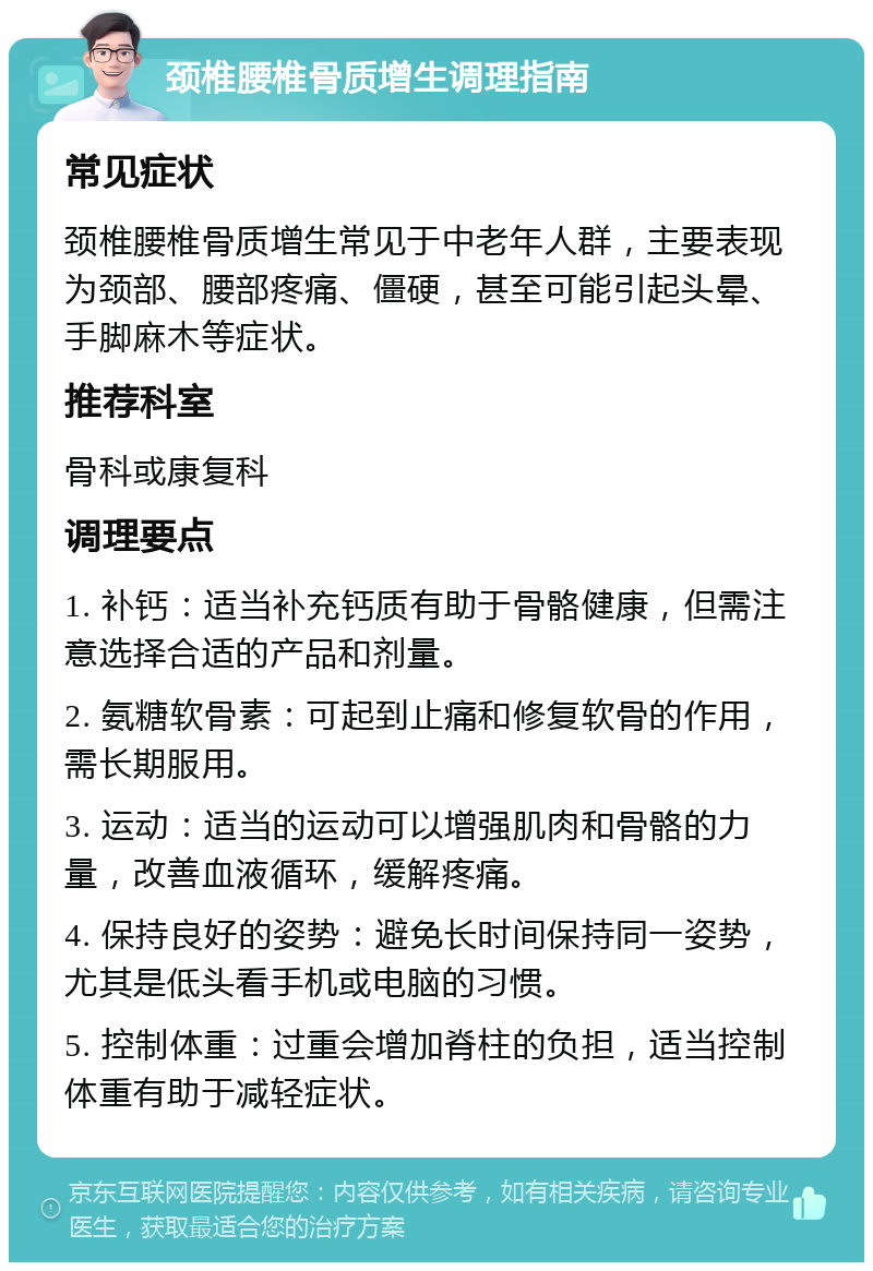 颈椎腰椎骨质增生调理指南 常见症状 颈椎腰椎骨质增生常见于中老年人群，主要表现为颈部、腰部疼痛、僵硬，甚至可能引起头晕、手脚麻木等症状。 推荐科室 骨科或康复科 调理要点 1. 补钙：适当补充钙质有助于骨骼健康，但需注意选择合适的产品和剂量。 2. 氨糖软骨素：可起到止痛和修复软骨的作用，需长期服用。 3. 运动：适当的运动可以增强肌肉和骨骼的力量，改善血液循环，缓解疼痛。 4. 保持良好的姿势：避免长时间保持同一姿势，尤其是低头看手机或电脑的习惯。 5. 控制体重：过重会增加脊柱的负担，适当控制体重有助于减轻症状。