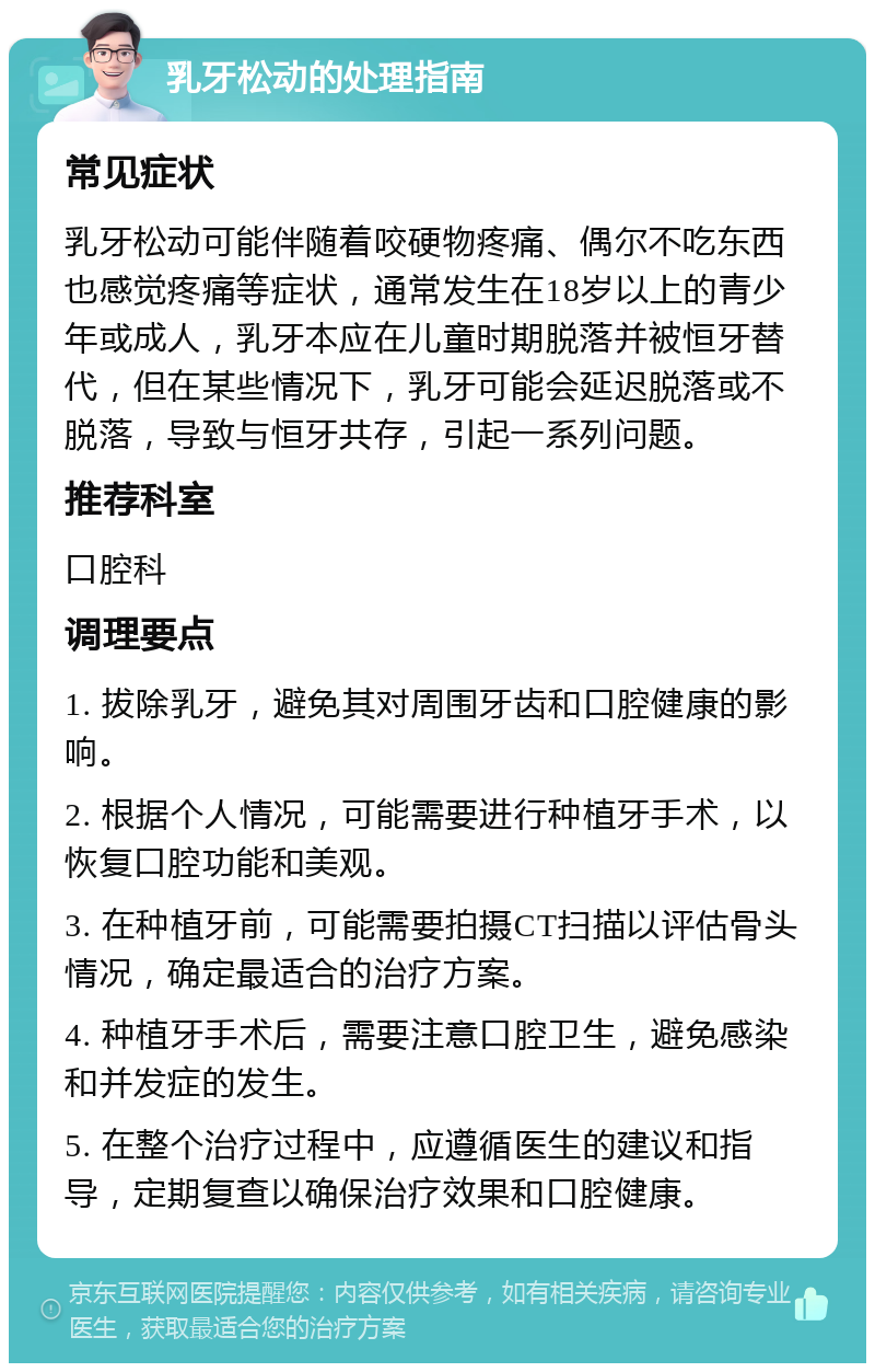 乳牙松动的处理指南 常见症状 乳牙松动可能伴随着咬硬物疼痛、偶尔不吃东西也感觉疼痛等症状，通常发生在18岁以上的青少年或成人，乳牙本应在儿童时期脱落并被恒牙替代，但在某些情况下，乳牙可能会延迟脱落或不脱落，导致与恒牙共存，引起一系列问题。 推荐科室 口腔科 调理要点 1. 拔除乳牙，避免其对周围牙齿和口腔健康的影响。 2. 根据个人情况，可能需要进行种植牙手术，以恢复口腔功能和美观。 3. 在种植牙前，可能需要拍摄CT扫描以评估骨头情况，确定最适合的治疗方案。 4. 种植牙手术后，需要注意口腔卫生，避免感染和并发症的发生。 5. 在整个治疗过程中，应遵循医生的建议和指导，定期复查以确保治疗效果和口腔健康。