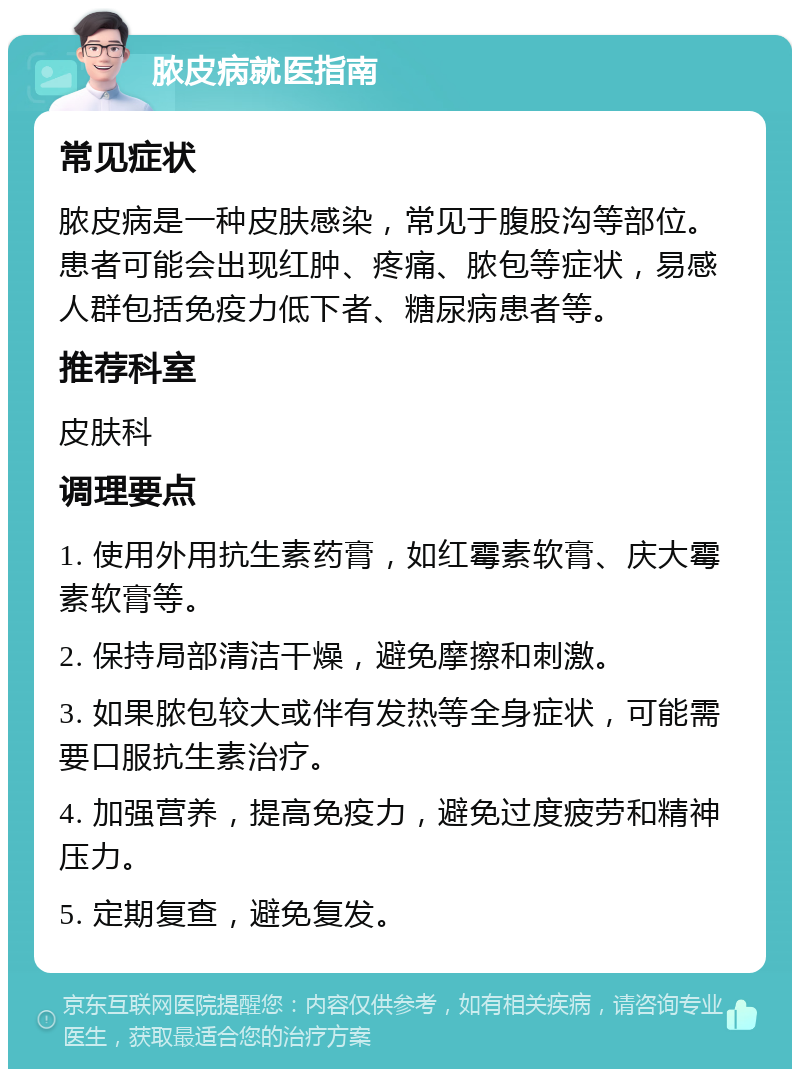 脓皮病就医指南 常见症状 脓皮病是一种皮肤感染，常见于腹股沟等部位。患者可能会出现红肿、疼痛、脓包等症状，易感人群包括免疫力低下者、糖尿病患者等。 推荐科室 皮肤科 调理要点 1. 使用外用抗生素药膏，如红霉素软膏、庆大霉素软膏等。 2. 保持局部清洁干燥，避免摩擦和刺激。 3. 如果脓包较大或伴有发热等全身症状，可能需要口服抗生素治疗。 4. 加强营养，提高免疫力，避免过度疲劳和精神压力。 5. 定期复查，避免复发。