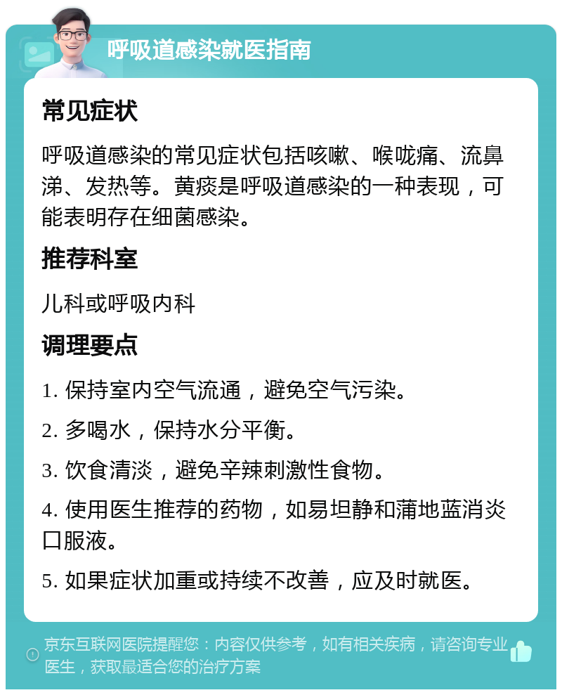 呼吸道感染就医指南 常见症状 呼吸道感染的常见症状包括咳嗽、喉咙痛、流鼻涕、发热等。黄痰是呼吸道感染的一种表现，可能表明存在细菌感染。 推荐科室 儿科或呼吸内科 调理要点 1. 保持室内空气流通，避免空气污染。 2. 多喝水，保持水分平衡。 3. 饮食清淡，避免辛辣刺激性食物。 4. 使用医生推荐的药物，如易坦静和蒲地蓝消炎口服液。 5. 如果症状加重或持续不改善，应及时就医。