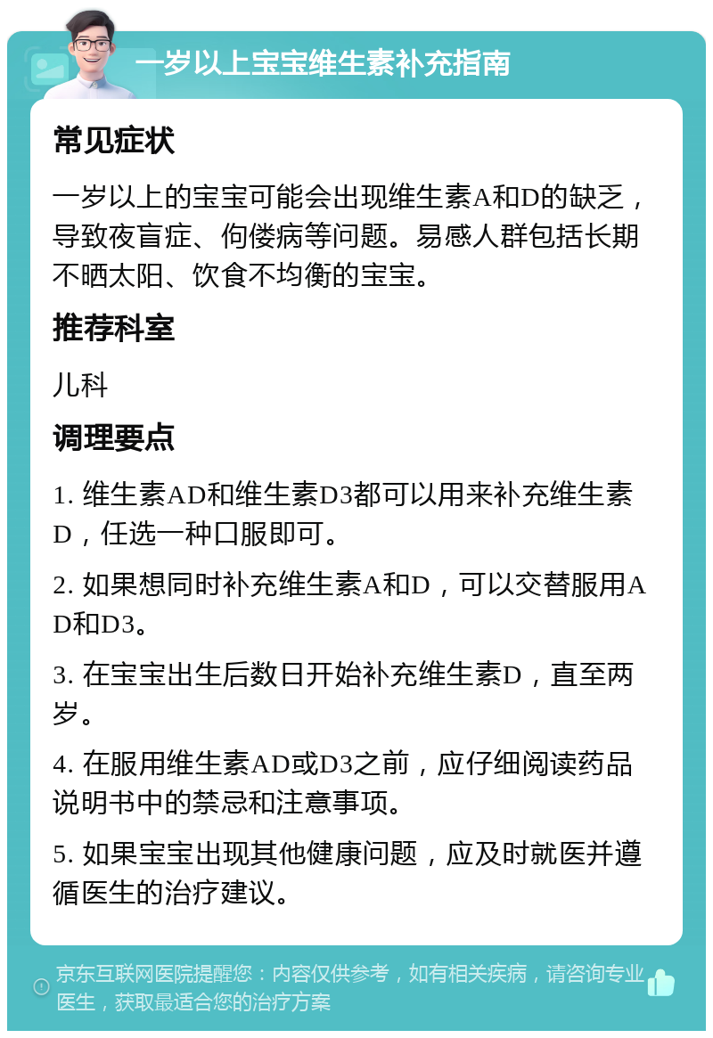 一岁以上宝宝维生素补充指南 常见症状 一岁以上的宝宝可能会出现维生素A和D的缺乏，导致夜盲症、佝偻病等问题。易感人群包括长期不晒太阳、饮食不均衡的宝宝。 推荐科室 儿科 调理要点 1. 维生素AD和维生素D3都可以用来补充维生素D，任选一种口服即可。 2. 如果想同时补充维生素A和D，可以交替服用AD和D3。 3. 在宝宝出生后数日开始补充维生素D，直至两岁。 4. 在服用维生素AD或D3之前，应仔细阅读药品说明书中的禁忌和注意事项。 5. 如果宝宝出现其他健康问题，应及时就医并遵循医生的治疗建议。