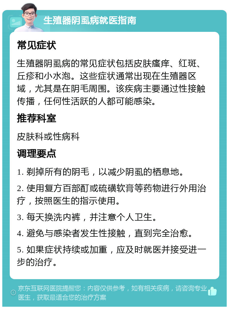 生殖器阴虱病就医指南 常见症状 生殖器阴虱病的常见症状包括皮肤瘙痒、红斑、丘疹和小水泡。这些症状通常出现在生殖器区域，尤其是在阴毛周围。该疾病主要通过性接触传播，任何性活跃的人都可能感染。 推荐科室 皮肤科或性病科 调理要点 1. 剃掉所有的阴毛，以减少阴虱的栖息地。 2. 使用复方百部酊或硫磺软膏等药物进行外用治疗，按照医生的指示使用。 3. 每天换洗内裤，并注意个人卫生。 4. 避免与感染者发生性接触，直到完全治愈。 5. 如果症状持续或加重，应及时就医并接受进一步的治疗。