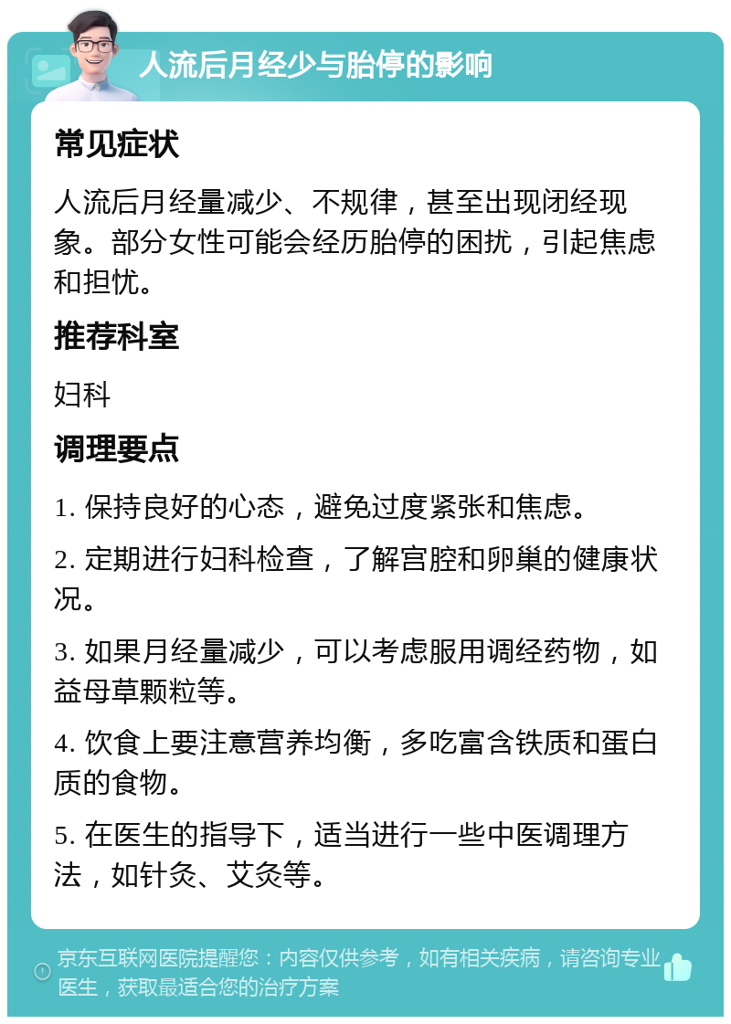 人流后月经少与胎停的影响 常见症状 人流后月经量减少、不规律，甚至出现闭经现象。部分女性可能会经历胎停的困扰，引起焦虑和担忧。 推荐科室 妇科 调理要点 1. 保持良好的心态，避免过度紧张和焦虑。 2. 定期进行妇科检查，了解宫腔和卵巢的健康状况。 3. 如果月经量减少，可以考虑服用调经药物，如益母草颗粒等。 4. 饮食上要注意营养均衡，多吃富含铁质和蛋白质的食物。 5. 在医生的指导下，适当进行一些中医调理方法，如针灸、艾灸等。