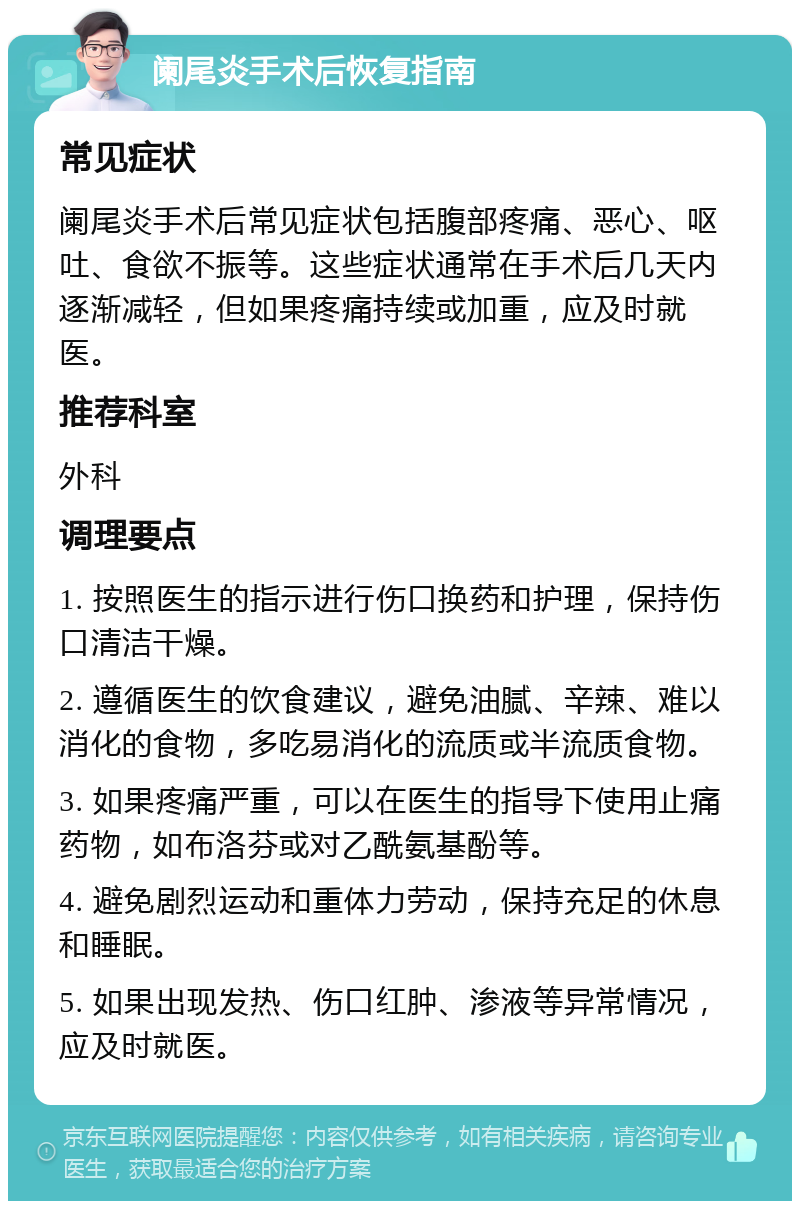 阑尾炎手术后恢复指南 常见症状 阑尾炎手术后常见症状包括腹部疼痛、恶心、呕吐、食欲不振等。这些症状通常在手术后几天内逐渐减轻，但如果疼痛持续或加重，应及时就医。 推荐科室 外科 调理要点 1. 按照医生的指示进行伤口换药和护理，保持伤口清洁干燥。 2. 遵循医生的饮食建议，避免油腻、辛辣、难以消化的食物，多吃易消化的流质或半流质食物。 3. 如果疼痛严重，可以在医生的指导下使用止痛药物，如布洛芬或对乙酰氨基酚等。 4. 避免剧烈运动和重体力劳动，保持充足的休息和睡眠。 5. 如果出现发热、伤口红肿、渗液等异常情况，应及时就医。