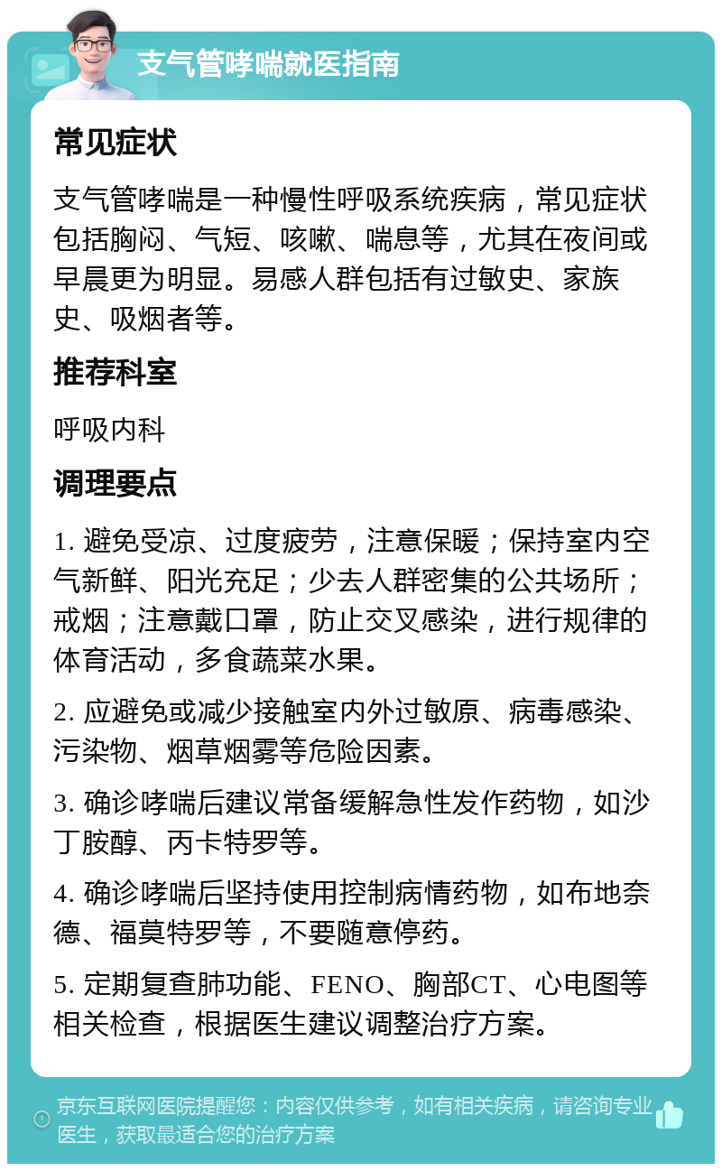 支气管哮喘就医指南 常见症状 支气管哮喘是一种慢性呼吸系统疾病，常见症状包括胸闷、气短、咳嗽、喘息等，尤其在夜间或早晨更为明显。易感人群包括有过敏史、家族史、吸烟者等。 推荐科室 呼吸内科 调理要点 1. 避免受凉、过度疲劳，注意保暖；保持室内空气新鲜、阳光充足；少去人群密集的公共场所；戒烟；注意戴口罩，防止交叉感染，进行规律的体育活动，多食蔬菜水果。 2. 应避免或减少接触室内外过敏原、病毒感染、污染物、烟草烟雾等危险因素。 3. 确诊哮喘后建议常备缓解急性发作药物，如沙丁胺醇、丙卡特罗等。 4. 确诊哮喘后坚持使用控制病情药物，如布地奈德、福莫特罗等，不要随意停药。 5. 定期复查肺功能、FENO、胸部CT、心电图等相关检查，根据医生建议调整治疗方案。