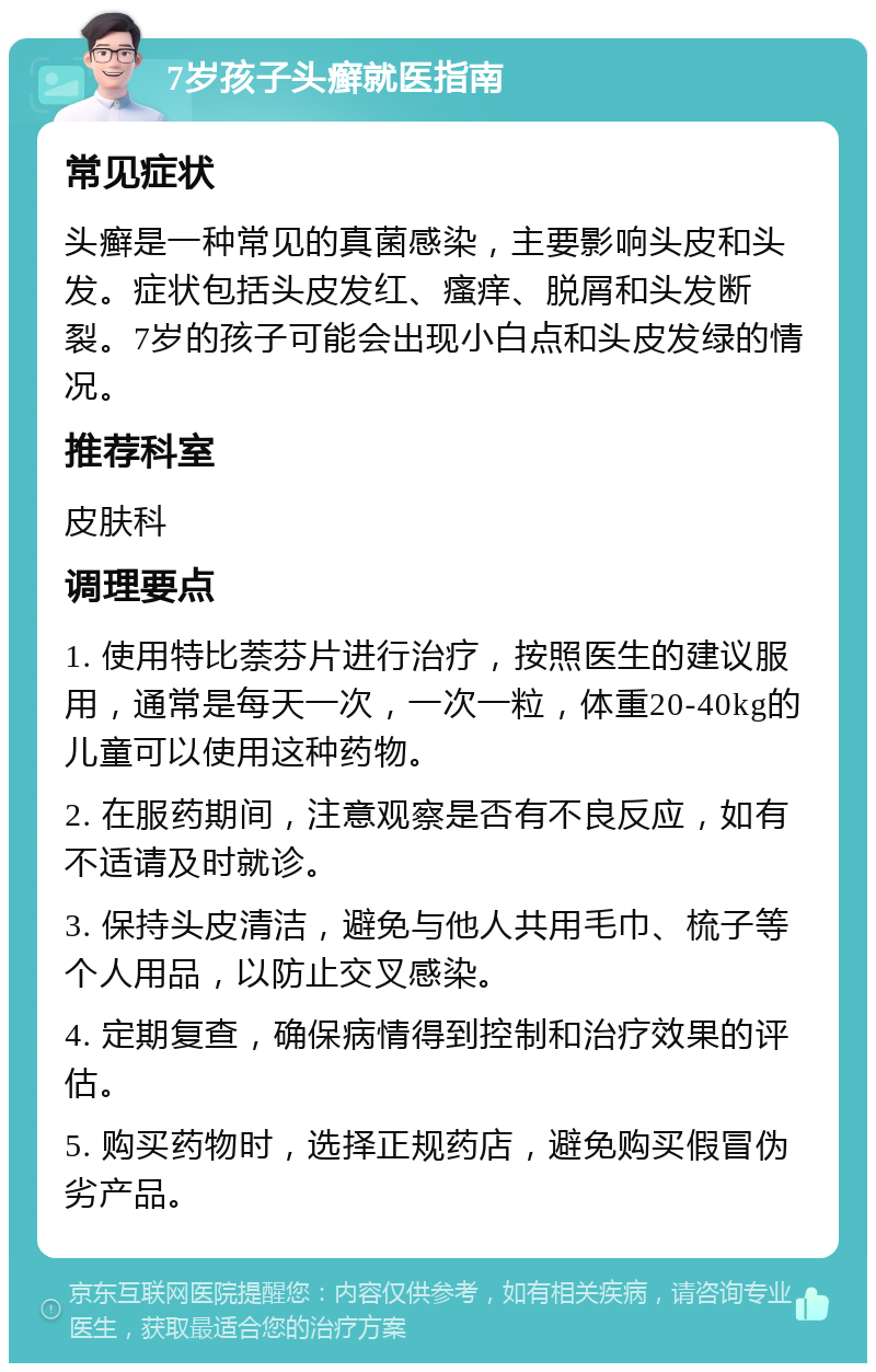 7岁孩子头癣就医指南 常见症状 头癣是一种常见的真菌感染，主要影响头皮和头发。症状包括头皮发红、瘙痒、脱屑和头发断裂。7岁的孩子可能会出现小白点和头皮发绿的情况。 推荐科室 皮肤科 调理要点 1. 使用特比萘芬片进行治疗，按照医生的建议服用，通常是每天一次，一次一粒，体重20-40kg的儿童可以使用这种药物。 2. 在服药期间，注意观察是否有不良反应，如有不适请及时就诊。 3. 保持头皮清洁，避免与他人共用毛巾、梳子等个人用品，以防止交叉感染。 4. 定期复查，确保病情得到控制和治疗效果的评估。 5. 购买药物时，选择正规药店，避免购买假冒伪劣产品。