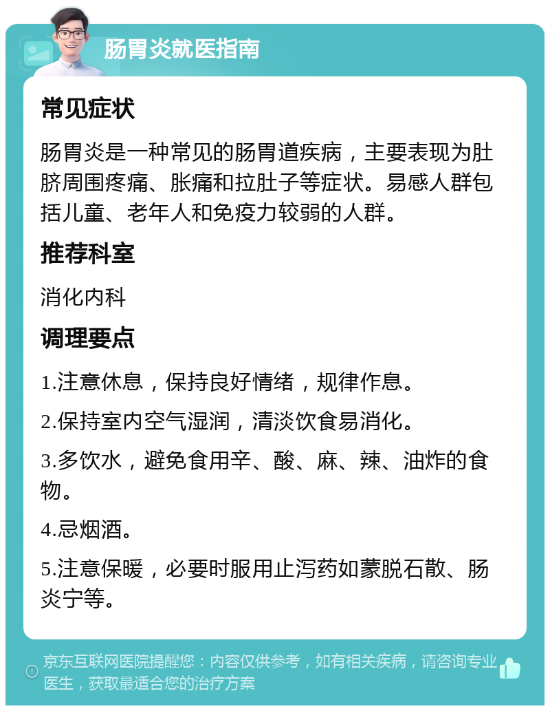 肠胃炎就医指南 常见症状 肠胃炎是一种常见的肠胃道疾病，主要表现为肚脐周围疼痛、胀痛和拉肚子等症状。易感人群包括儿童、老年人和免疫力较弱的人群。 推荐科室 消化内科 调理要点 1.注意休息，保持良好情绪，规律作息。 2.保持室内空气湿润，清淡饮食易消化。 3.多饮水，避免食用辛、酸、麻、辣、油炸的食物。 4.忌烟酒。 5.注意保暖，必要时服用止泻药如蒙脱石散、肠炎宁等。