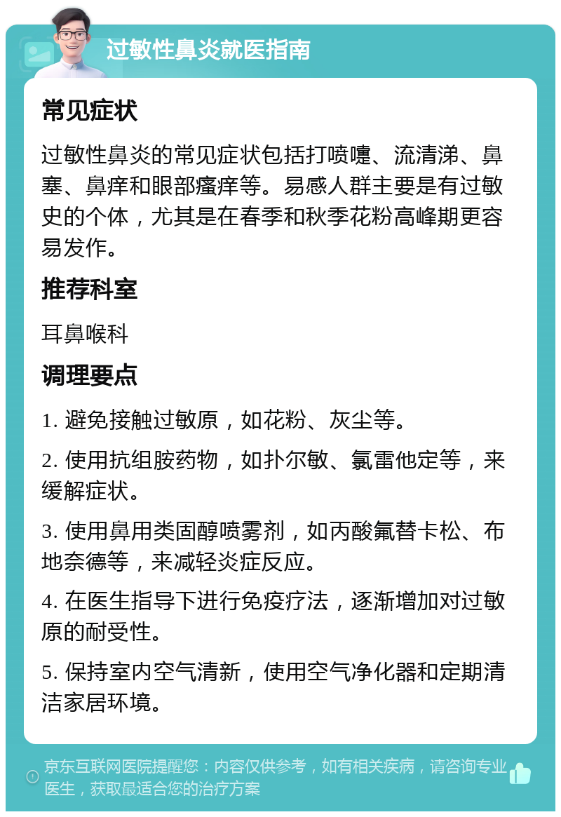 过敏性鼻炎就医指南 常见症状 过敏性鼻炎的常见症状包括打喷嚏、流清涕、鼻塞、鼻痒和眼部瘙痒等。易感人群主要是有过敏史的个体，尤其是在春季和秋季花粉高峰期更容易发作。 推荐科室 耳鼻喉科 调理要点 1. 避免接触过敏原，如花粉、灰尘等。 2. 使用抗组胺药物，如扑尔敏、氯雷他定等，来缓解症状。 3. 使用鼻用类固醇喷雾剂，如丙酸氟替卡松、布地奈德等，来减轻炎症反应。 4. 在医生指导下进行免疫疗法，逐渐增加对过敏原的耐受性。 5. 保持室内空气清新，使用空气净化器和定期清洁家居环境。