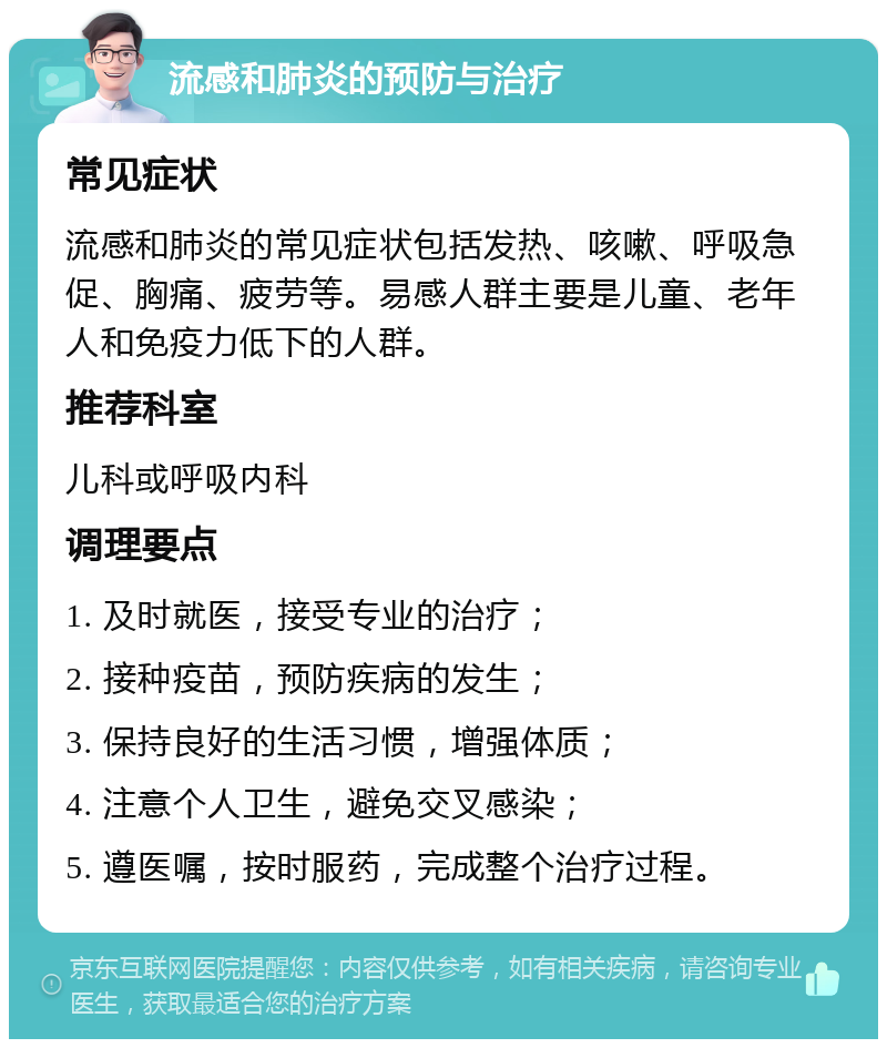 流感和肺炎的预防与治疗 常见症状 流感和肺炎的常见症状包括发热、咳嗽、呼吸急促、胸痛、疲劳等。易感人群主要是儿童、老年人和免疫力低下的人群。 推荐科室 儿科或呼吸内科 调理要点 1. 及时就医，接受专业的治疗； 2. 接种疫苗，预防疾病的发生； 3. 保持良好的生活习惯，增强体质； 4. 注意个人卫生，避免交叉感染； 5. 遵医嘱，按时服药，完成整个治疗过程。