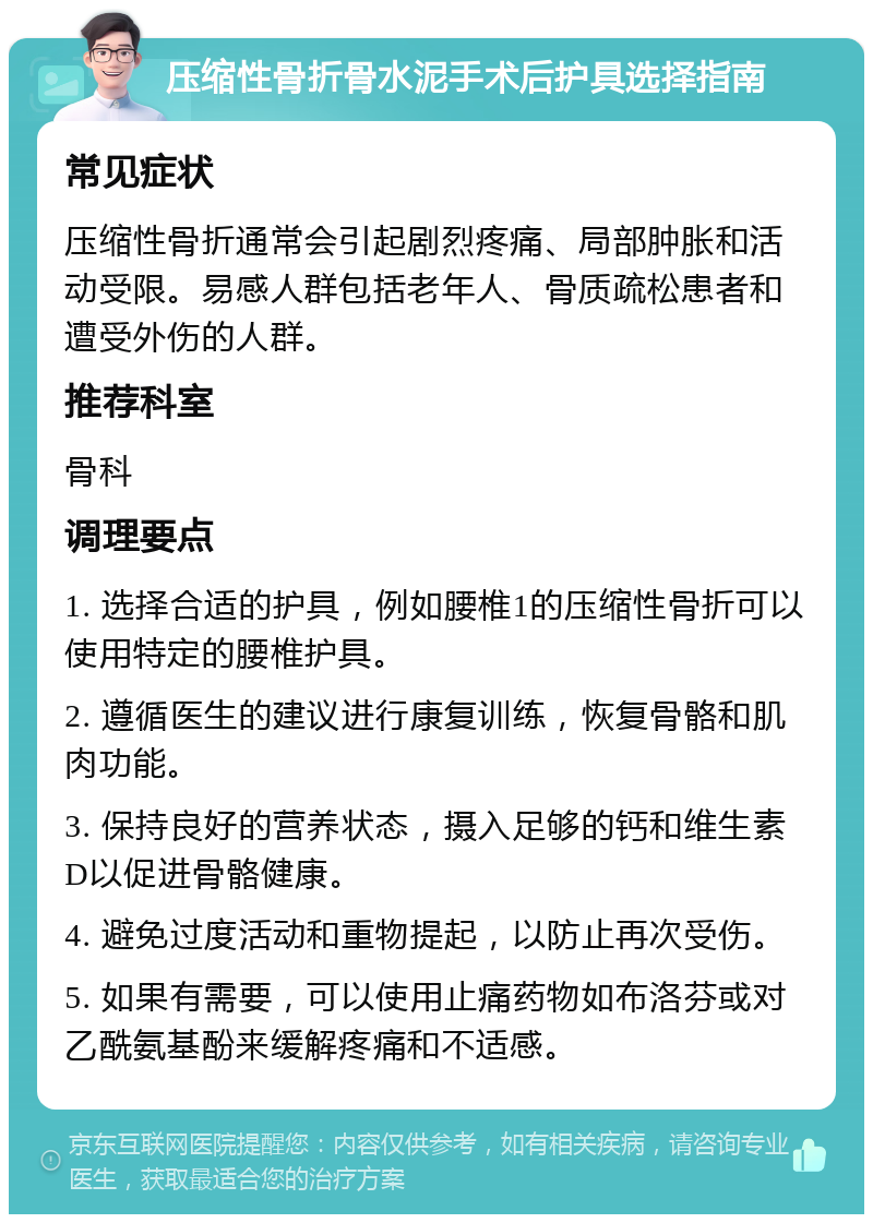 压缩性骨折骨水泥手术后护具选择指南 常见症状 压缩性骨折通常会引起剧烈疼痛、局部肿胀和活动受限。易感人群包括老年人、骨质疏松患者和遭受外伤的人群。 推荐科室 骨科 调理要点 1. 选择合适的护具，例如腰椎1的压缩性骨折可以使用特定的腰椎护具。 2. 遵循医生的建议进行康复训练，恢复骨骼和肌肉功能。 3. 保持良好的营养状态，摄入足够的钙和维生素D以促进骨骼健康。 4. 避免过度活动和重物提起，以防止再次受伤。 5. 如果有需要，可以使用止痛药物如布洛芬或对乙酰氨基酚来缓解疼痛和不适感。