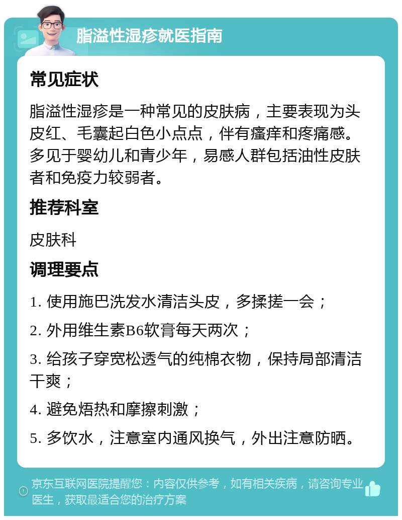 脂溢性湿疹就医指南 常见症状 脂溢性湿疹是一种常见的皮肤病，主要表现为头皮红、毛囊起白色小点点，伴有瘙痒和疼痛感。多见于婴幼儿和青少年，易感人群包括油性皮肤者和免疫力较弱者。 推荐科室 皮肤科 调理要点 1. 使用施巴洗发水清洁头皮，多揉搓一会； 2. 外用维生素B6软膏每天两次； 3. 给孩子穿宽松透气的纯棉衣物，保持局部清洁干爽； 4. 避免焐热和摩擦刺激； 5. 多饮水，注意室内通风换气，外出注意防晒。