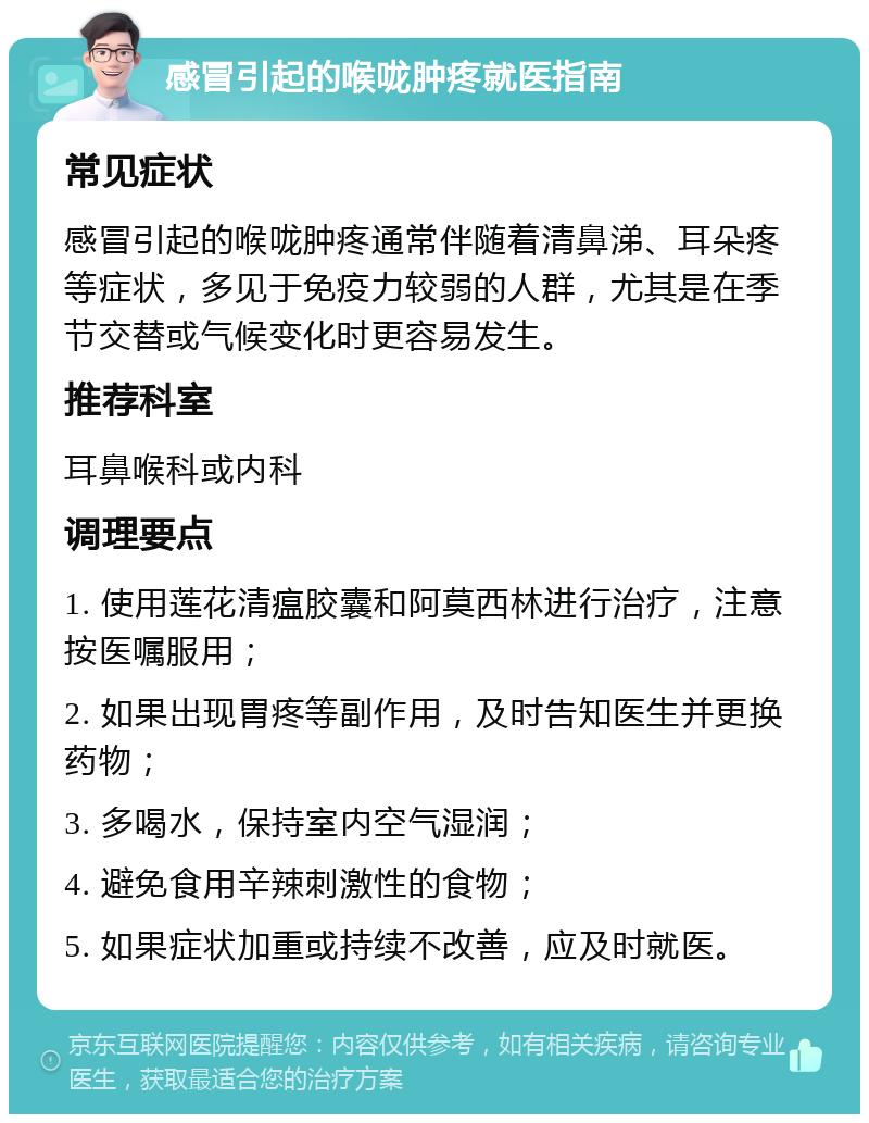 感冒引起的喉咙肿疼就医指南 常见症状 感冒引起的喉咙肿疼通常伴随着清鼻涕、耳朵疼等症状，多见于免疫力较弱的人群，尤其是在季节交替或气候变化时更容易发生。 推荐科室 耳鼻喉科或内科 调理要点 1. 使用莲花清瘟胶囊和阿莫西林进行治疗，注意按医嘱服用； 2. 如果出现胃疼等副作用，及时告知医生并更换药物； 3. 多喝水，保持室内空气湿润； 4. 避免食用辛辣刺激性的食物； 5. 如果症状加重或持续不改善，应及时就医。