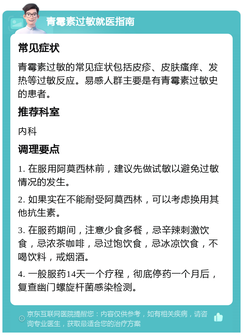 青霉素过敏就医指南 常见症状 青霉素过敏的常见症状包括皮疹、皮肤瘙痒、发热等过敏反应。易感人群主要是有青霉素过敏史的患者。 推荐科室 内科 调理要点 1. 在服用阿莫西林前，建议先做试敏以避免过敏情况的发生。 2. 如果实在不能耐受阿莫西林，可以考虑换用其他抗生素。 3. 在服药期间，注意少食多餐，忌辛辣刺激饮食，忌浓茶咖啡，忌过饱饮食，忌冰凉饮食，不喝饮料，戒烟酒。 4. 一般服药14天一个疗程，彻底停药一个月后，复查幽门螺旋杆菌感染检测。