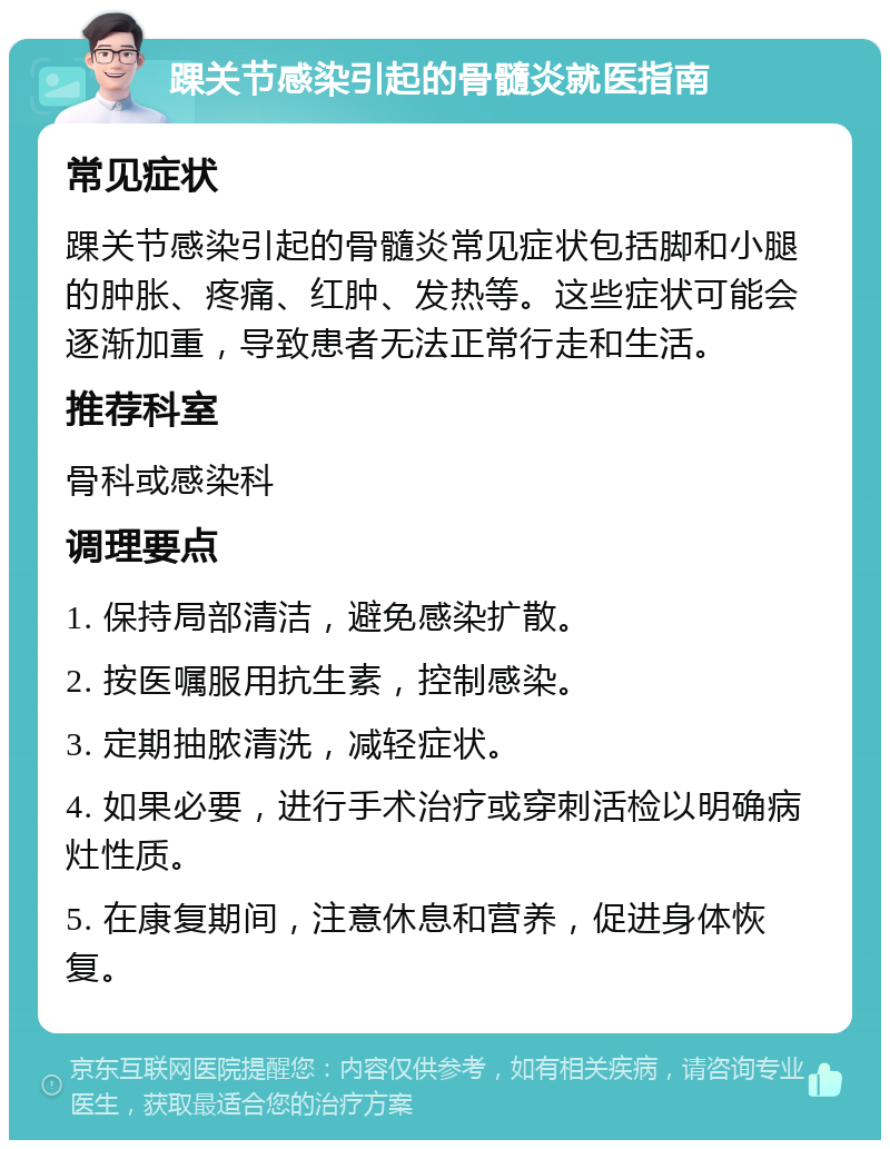 踝关节感染引起的骨髓炎就医指南 常见症状 踝关节感染引起的骨髓炎常见症状包括脚和小腿的肿胀、疼痛、红肿、发热等。这些症状可能会逐渐加重，导致患者无法正常行走和生活。 推荐科室 骨科或感染科 调理要点 1. 保持局部清洁，避免感染扩散。 2. 按医嘱服用抗生素，控制感染。 3. 定期抽脓清洗，减轻症状。 4. 如果必要，进行手术治疗或穿刺活检以明确病灶性质。 5. 在康复期间，注意休息和营养，促进身体恢复。