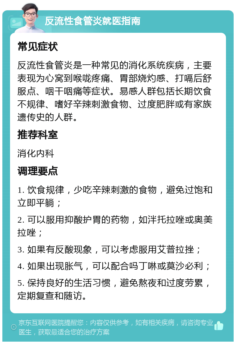 反流性食管炎就医指南 常见症状 反流性食管炎是一种常见的消化系统疾病，主要表现为心窝到喉咙疼痛、胃部烧灼感、打嗝后舒服点、咽干咽痛等症状。易感人群包括长期饮食不规律、嗜好辛辣刺激食物、过度肥胖或有家族遗传史的人群。 推荐科室 消化内科 调理要点 1. 饮食规律，少吃辛辣刺激的食物，避免过饱和立即平躺； 2. 可以服用抑酸护胃的药物，如泮托拉唑或奥美拉唑； 3. 如果有反酸现象，可以考虑服用艾普拉挫； 4. 如果出现胀气，可以配合吗丁啉或莫沙必利； 5. 保持良好的生活习惯，避免熬夜和过度劳累，定期复查和随访。