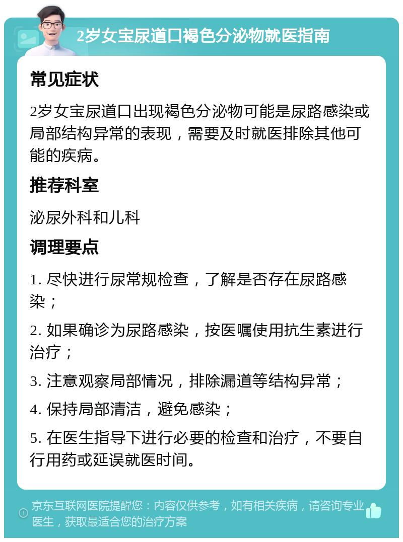 2岁女宝尿道口褐色分泌物就医指南 常见症状 2岁女宝尿道口出现褐色分泌物可能是尿路感染或局部结构异常的表现，需要及时就医排除其他可能的疾病。 推荐科室 泌尿外科和儿科 调理要点 1. 尽快进行尿常规检查，了解是否存在尿路感染； 2. 如果确诊为尿路感染，按医嘱使用抗生素进行治疗； 3. 注意观察局部情况，排除漏道等结构异常； 4. 保持局部清洁，避免感染； 5. 在医生指导下进行必要的检查和治疗，不要自行用药或延误就医时间。