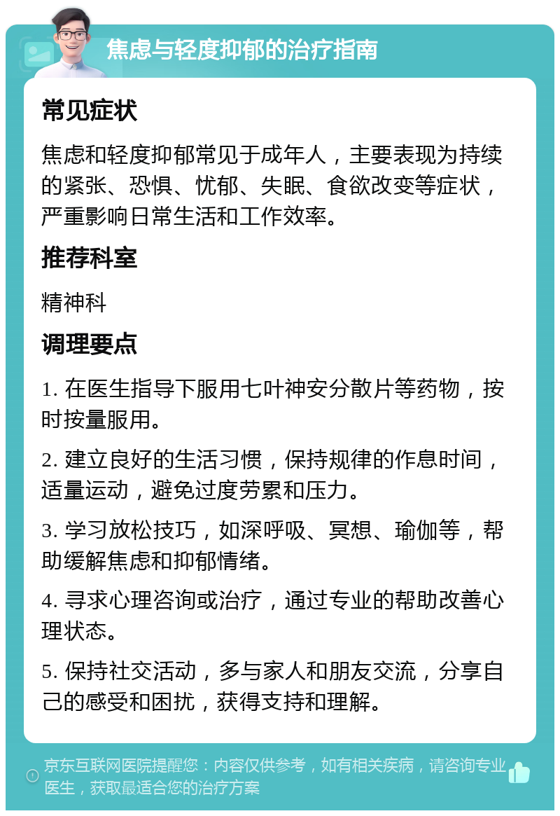 焦虑与轻度抑郁的治疗指南 常见症状 焦虑和轻度抑郁常见于成年人，主要表现为持续的紧张、恐惧、忧郁、失眠、食欲改变等症状，严重影响日常生活和工作效率。 推荐科室 精神科 调理要点 1. 在医生指导下服用七叶神安分散片等药物，按时按量服用。 2. 建立良好的生活习惯，保持规律的作息时间，适量运动，避免过度劳累和压力。 3. 学习放松技巧，如深呼吸、冥想、瑜伽等，帮助缓解焦虑和抑郁情绪。 4. 寻求心理咨询或治疗，通过专业的帮助改善心理状态。 5. 保持社交活动，多与家人和朋友交流，分享自己的感受和困扰，获得支持和理解。