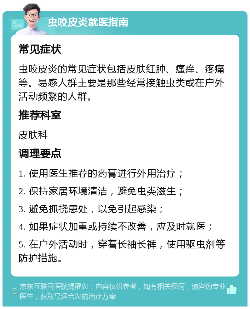 虫咬皮炎就医指南 常见症状 虫咬皮炎的常见症状包括皮肤红肿、瘙痒、疼痛等。易感人群主要是那些经常接触虫类或在户外活动频繁的人群。 推荐科室 皮肤科 调理要点 1. 使用医生推荐的药膏进行外用治疗； 2. 保持家居环境清洁，避免虫类滋生； 3. 避免抓挠患处，以免引起感染； 4. 如果症状加重或持续不改善，应及时就医； 5. 在户外活动时，穿着长袖长裤，使用驱虫剂等防护措施。