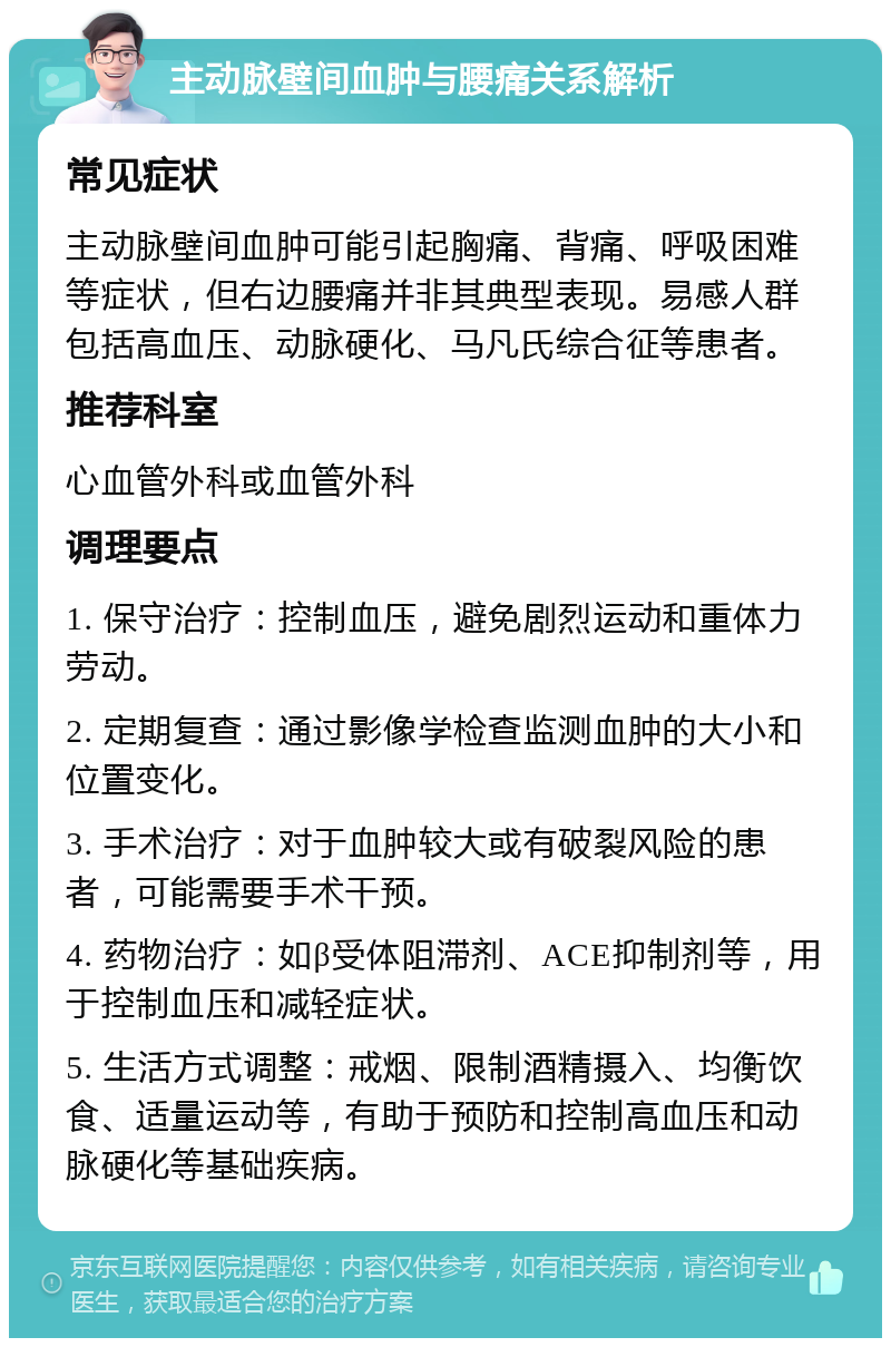 主动脉壁间血肿与腰痛关系解析 常见症状 主动脉壁间血肿可能引起胸痛、背痛、呼吸困难等症状，但右边腰痛并非其典型表现。易感人群包括高血压、动脉硬化、马凡氏综合征等患者。 推荐科室 心血管外科或血管外科 调理要点 1. 保守治疗：控制血压，避免剧烈运动和重体力劳动。 2. 定期复查：通过影像学检查监测血肿的大小和位置变化。 3. 手术治疗：对于血肿较大或有破裂风险的患者，可能需要手术干预。 4. 药物治疗：如β受体阻滞剂、ACE抑制剂等，用于控制血压和减轻症状。 5. 生活方式调整：戒烟、限制酒精摄入、均衡饮食、适量运动等，有助于预防和控制高血压和动脉硬化等基础疾病。