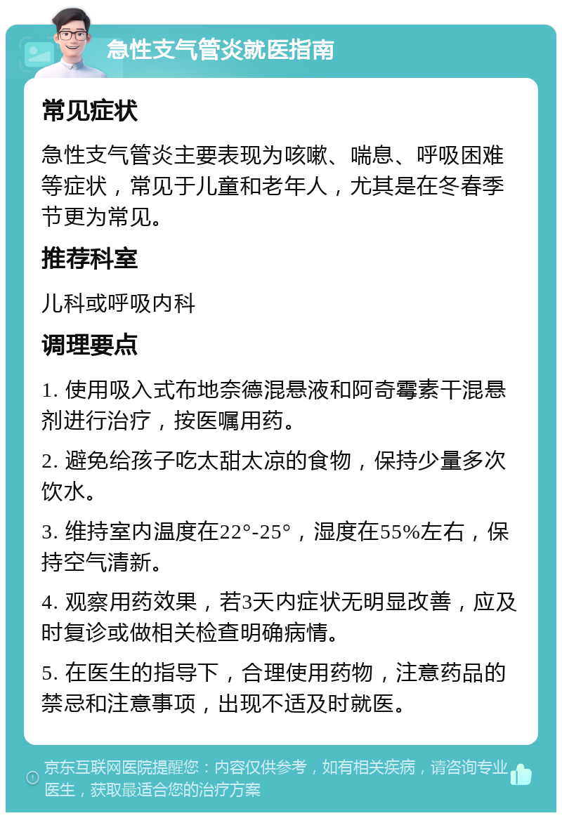 急性支气管炎就医指南 常见症状 急性支气管炎主要表现为咳嗽、喘息、呼吸困难等症状，常见于儿童和老年人，尤其是在冬春季节更为常见。 推荐科室 儿科或呼吸内科 调理要点 1. 使用吸入式布地奈德混悬液和阿奇霉素干混悬剂进行治疗，按医嘱用药。 2. 避免给孩子吃太甜太凉的食物，保持少量多次饮水。 3. 维持室内温度在22°-25°，湿度在55%左右，保持空气清新。 4. 观察用药效果，若3天内症状无明显改善，应及时复诊或做相关检查明确病情。 5. 在医生的指导下，合理使用药物，注意药品的禁忌和注意事项，出现不适及时就医。