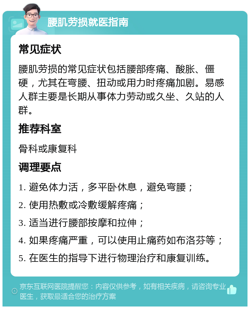 腰肌劳损就医指南 常见症状 腰肌劳损的常见症状包括腰部疼痛、酸胀、僵硬，尤其在弯腰、扭动或用力时疼痛加剧。易感人群主要是长期从事体力劳动或久坐、久站的人群。 推荐科室 骨科或康复科 调理要点 1. 避免体力活，多平卧休息，避免弯腰； 2. 使用热敷或冷敷缓解疼痛； 3. 适当进行腰部按摩和拉伸； 4. 如果疼痛严重，可以使用止痛药如布洛芬等； 5. 在医生的指导下进行物理治疗和康复训练。