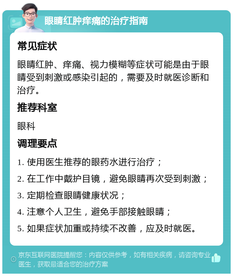 眼睛红肿痒痛的治疗指南 常见症状 眼睛红肿、痒痛、视力模糊等症状可能是由于眼睛受到刺激或感染引起的，需要及时就医诊断和治疗。 推荐科室 眼科 调理要点 1. 使用医生推荐的眼药水进行治疗； 2. 在工作中戴护目镜，避免眼睛再次受到刺激； 3. 定期检查眼睛健康状况； 4. 注意个人卫生，避免手部接触眼睛； 5. 如果症状加重或持续不改善，应及时就医。