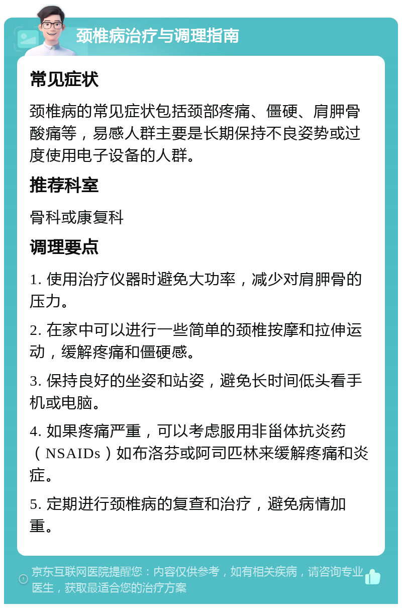 颈椎病治疗与调理指南 常见症状 颈椎病的常见症状包括颈部疼痛、僵硬、肩胛骨酸痛等，易感人群主要是长期保持不良姿势或过度使用电子设备的人群。 推荐科室 骨科或康复科 调理要点 1. 使用治疗仪器时避免大功率，减少对肩胛骨的压力。 2. 在家中可以进行一些简单的颈椎按摩和拉伸运动，缓解疼痛和僵硬感。 3. 保持良好的坐姿和站姿，避免长时间低头看手机或电脑。 4. 如果疼痛严重，可以考虑服用非甾体抗炎药（NSAIDs）如布洛芬或阿司匹林来缓解疼痛和炎症。 5. 定期进行颈椎病的复查和治疗，避免病情加重。