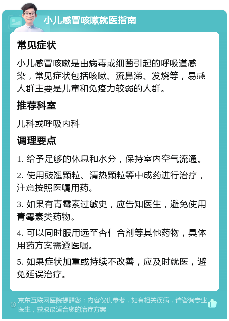 小儿感冒咳嗽就医指南 常见症状 小儿感冒咳嗽是由病毒或细菌引起的呼吸道感染，常见症状包括咳嗽、流鼻涕、发烧等，易感人群主要是儿童和免疫力较弱的人群。 推荐科室 儿科或呼吸内科 调理要点 1. 给予足够的休息和水分，保持室内空气流通。 2. 使用豉翘颗粒、清热颗粒等中成药进行治疗，注意按照医嘱用药。 3. 如果有青霉素过敏史，应告知医生，避免使用青霉素类药物。 4. 可以同时服用远至杏仁合剂等其他药物，具体用药方案需遵医嘱。 5. 如果症状加重或持续不改善，应及时就医，避免延误治疗。