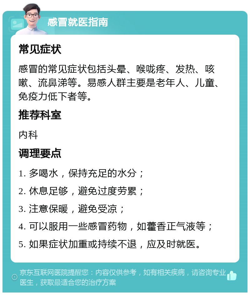 感冒就医指南 常见症状 感冒的常见症状包括头晕、喉咙疼、发热、咳嗽、流鼻涕等。易感人群主要是老年人、儿童、免疫力低下者等。 推荐科室 内科 调理要点 1. 多喝水，保持充足的水分； 2. 休息足够，避免过度劳累； 3. 注意保暖，避免受凉； 4. 可以服用一些感冒药物，如藿香正气液等； 5. 如果症状加重或持续不退，应及时就医。