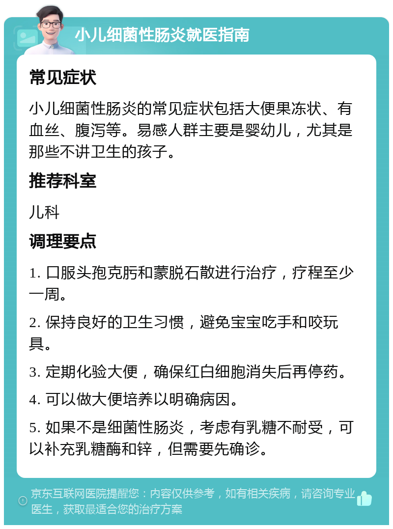 小儿细菌性肠炎就医指南 常见症状 小儿细菌性肠炎的常见症状包括大便果冻状、有血丝、腹泻等。易感人群主要是婴幼儿，尤其是那些不讲卫生的孩子。 推荐科室 儿科 调理要点 1. 口服头孢克肟和蒙脱石散进行治疗，疗程至少一周。 2. 保持良好的卫生习惯，避免宝宝吃手和咬玩具。 3. 定期化验大便，确保红白细胞消失后再停药。 4. 可以做大便培养以明确病因。 5. 如果不是细菌性肠炎，考虑有乳糖不耐受，可以补充乳糖酶和锌，但需要先确诊。