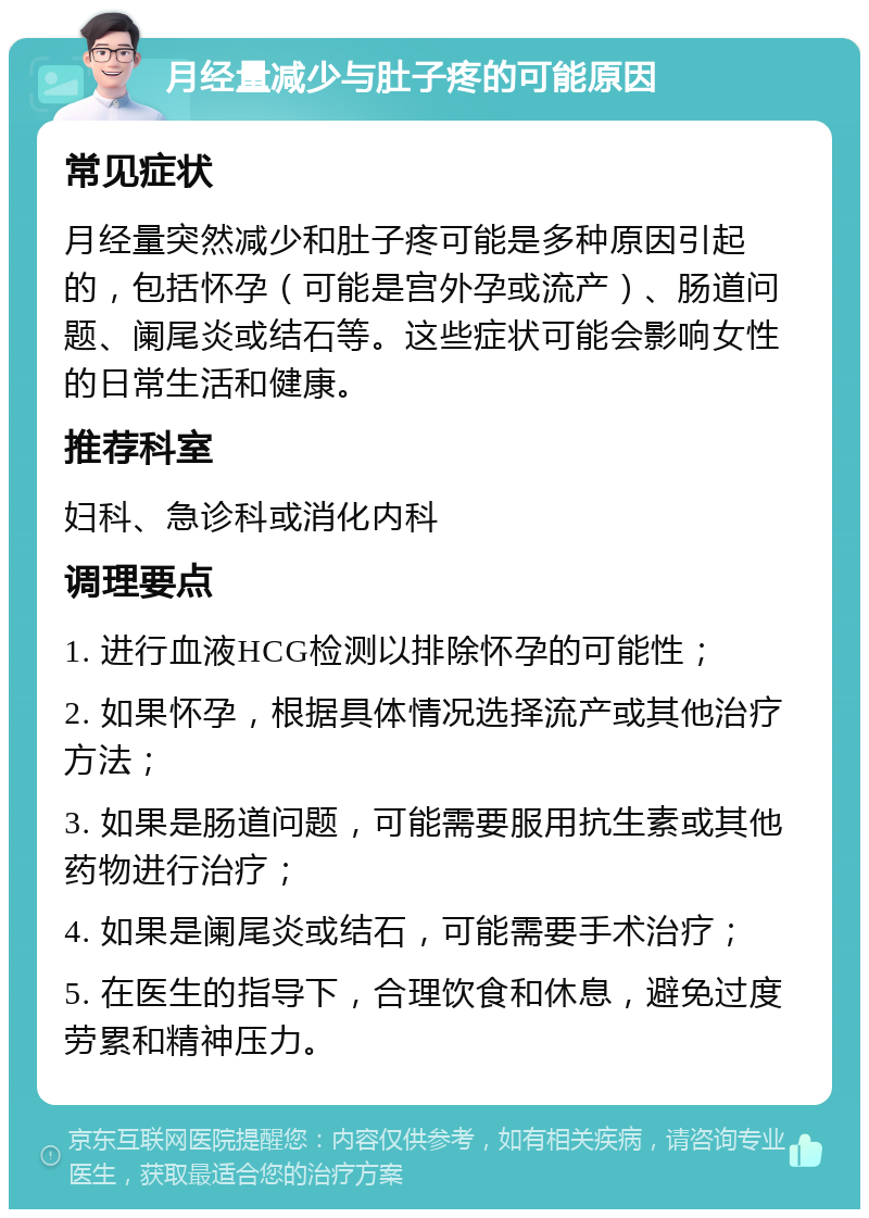 月经量减少与肚子疼的可能原因 常见症状 月经量突然减少和肚子疼可能是多种原因引起的，包括怀孕（可能是宫外孕或流产）、肠道问题、阑尾炎或结石等。这些症状可能会影响女性的日常生活和健康。 推荐科室 妇科、急诊科或消化内科 调理要点 1. 进行血液HCG检测以排除怀孕的可能性； 2. 如果怀孕，根据具体情况选择流产或其他治疗方法； 3. 如果是肠道问题，可能需要服用抗生素或其他药物进行治疗； 4. 如果是阑尾炎或结石，可能需要手术治疗； 5. 在医生的指导下，合理饮食和休息，避免过度劳累和精神压力。