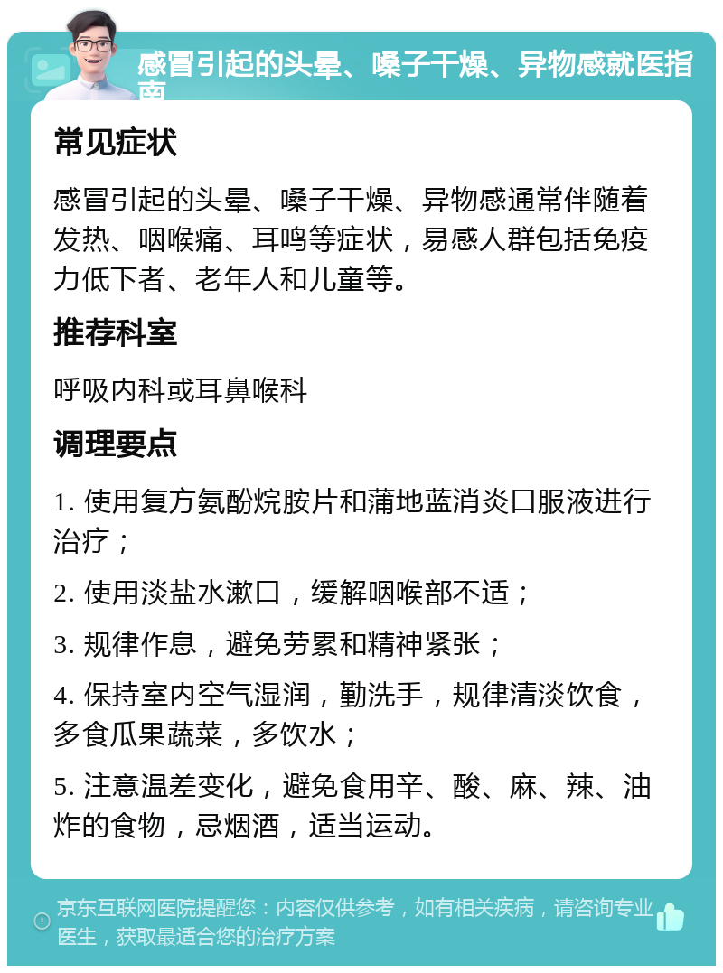 感冒引起的头晕、嗓子干燥、异物感就医指南 常见症状 感冒引起的头晕、嗓子干燥、异物感通常伴随着发热、咽喉痛、耳鸣等症状，易感人群包括免疫力低下者、老年人和儿童等。 推荐科室 呼吸内科或耳鼻喉科 调理要点 1. 使用复方氨酚烷胺片和蒲地蓝消炎口服液进行治疗； 2. 使用淡盐水漱口，缓解咽喉部不适； 3. 规律作息，避免劳累和精神紧张； 4. 保持室内空气湿润，勤洗手，规律清淡饮食，多食瓜果蔬菜，多饮水； 5. 注意温差变化，避免食用辛、酸、麻、辣、油炸的食物，忌烟酒，适当运动。