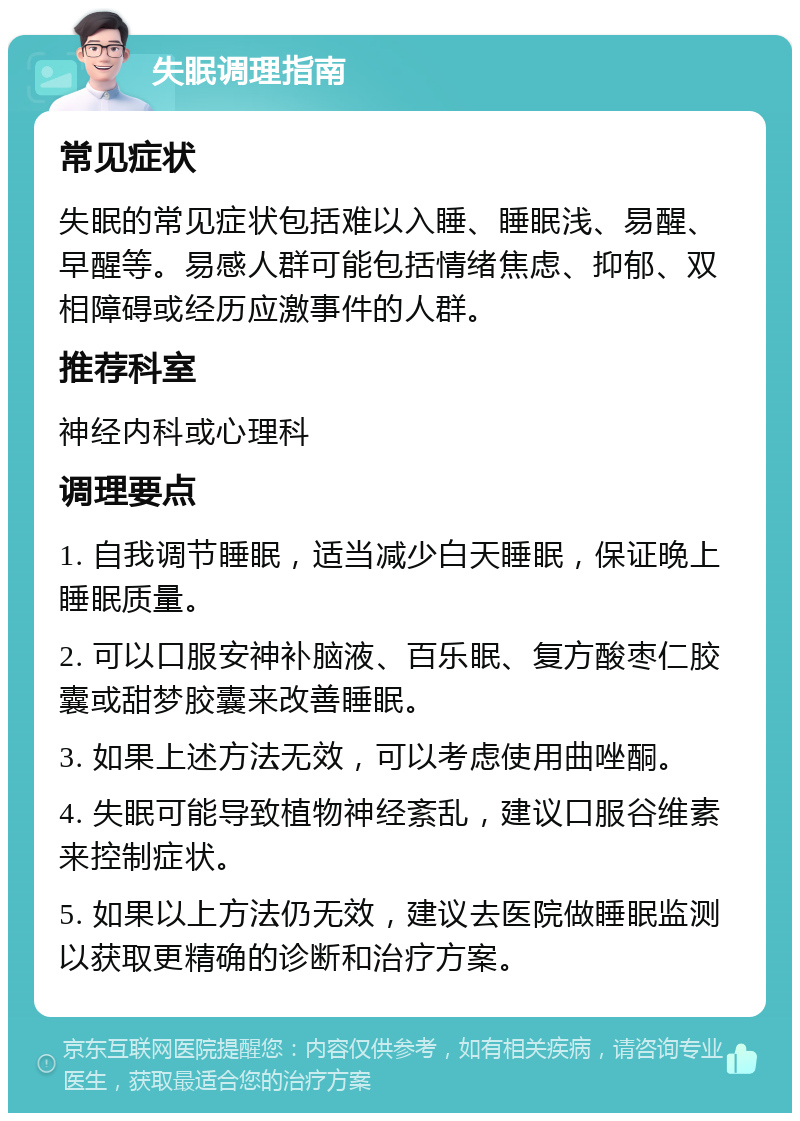 失眠调理指南 常见症状 失眠的常见症状包括难以入睡、睡眠浅、易醒、早醒等。易感人群可能包括情绪焦虑、抑郁、双相障碍或经历应激事件的人群。 推荐科室 神经内科或心理科 调理要点 1. 自我调节睡眠，适当减少白天睡眠，保证晚上睡眠质量。 2. 可以口服安神补脑液、百乐眠、复方酸枣仁胶囊或甜梦胶囊来改善睡眠。 3. 如果上述方法无效，可以考虑使用曲唑酮。 4. 失眠可能导致植物神经紊乱，建议口服谷维素来控制症状。 5. 如果以上方法仍无效，建议去医院做睡眠监测以获取更精确的诊断和治疗方案。