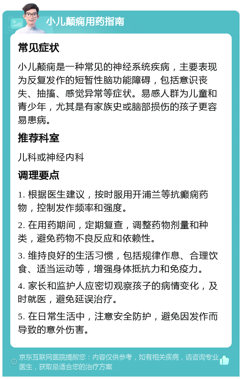 小儿颠痫用药指南 常见症状 小儿颠痫是一种常见的神经系统疾病，主要表现为反复发作的短暂性脑功能障碍，包括意识丧失、抽搐、感觉异常等症状。易感人群为儿童和青少年，尤其是有家族史或脑部损伤的孩子更容易患病。 推荐科室 儿科或神经内科 调理要点 1. 根据医生建议，按时服用开浦兰等抗癫痫药物，控制发作频率和强度。 2. 在用药期间，定期复查，调整药物剂量和种类，避免药物不良反应和依赖性。 3. 维持良好的生活习惯，包括规律作息、合理饮食、适当运动等，增强身体抵抗力和免疫力。 4. 家长和监护人应密切观察孩子的病情变化，及时就医，避免延误治疗。 5. 在日常生活中，注意安全防护，避免因发作而导致的意外伤害。