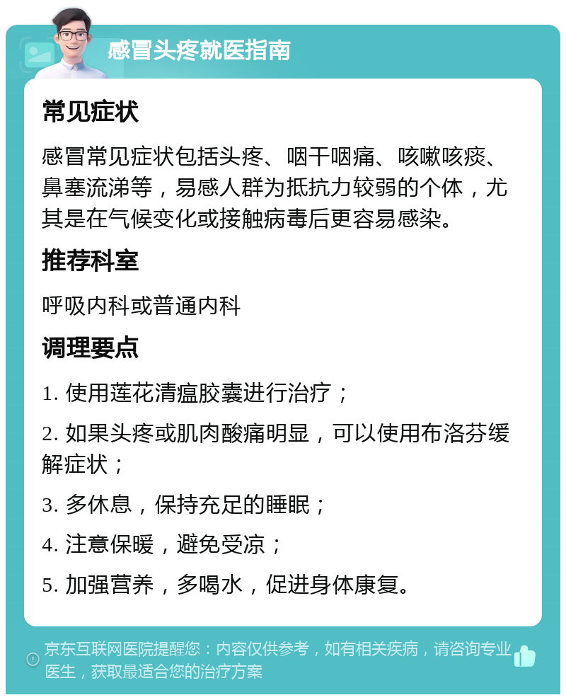 感冒头疼就医指南 常见症状 感冒常见症状包括头疼、咽干咽痛、咳嗽咳痰、鼻塞流涕等，易感人群为抵抗力较弱的个体，尤其是在气候变化或接触病毒后更容易感染。 推荐科室 呼吸内科或普通内科 调理要点 1. 使用莲花清瘟胶囊进行治疗； 2. 如果头疼或肌肉酸痛明显，可以使用布洛芬缓解症状； 3. 多休息，保持充足的睡眠； 4. 注意保暖，避免受凉； 5. 加强营养，多喝水，促进身体康复。