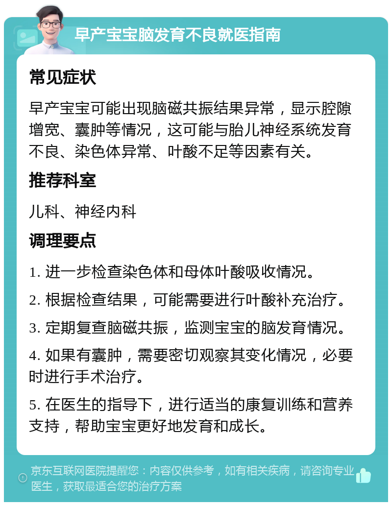 早产宝宝脑发育不良就医指南 常见症状 早产宝宝可能出现脑磁共振结果异常，显示腔隙增宽、囊肿等情况，这可能与胎儿神经系统发育不良、染色体异常、叶酸不足等因素有关。 推荐科室 儿科、神经内科 调理要点 1. 进一步检查染色体和母体叶酸吸收情况。 2. 根据检查结果，可能需要进行叶酸补充治疗。 3. 定期复查脑磁共振，监测宝宝的脑发育情况。 4. 如果有囊肿，需要密切观察其变化情况，必要时进行手术治疗。 5. 在医生的指导下，进行适当的康复训练和营养支持，帮助宝宝更好地发育和成长。