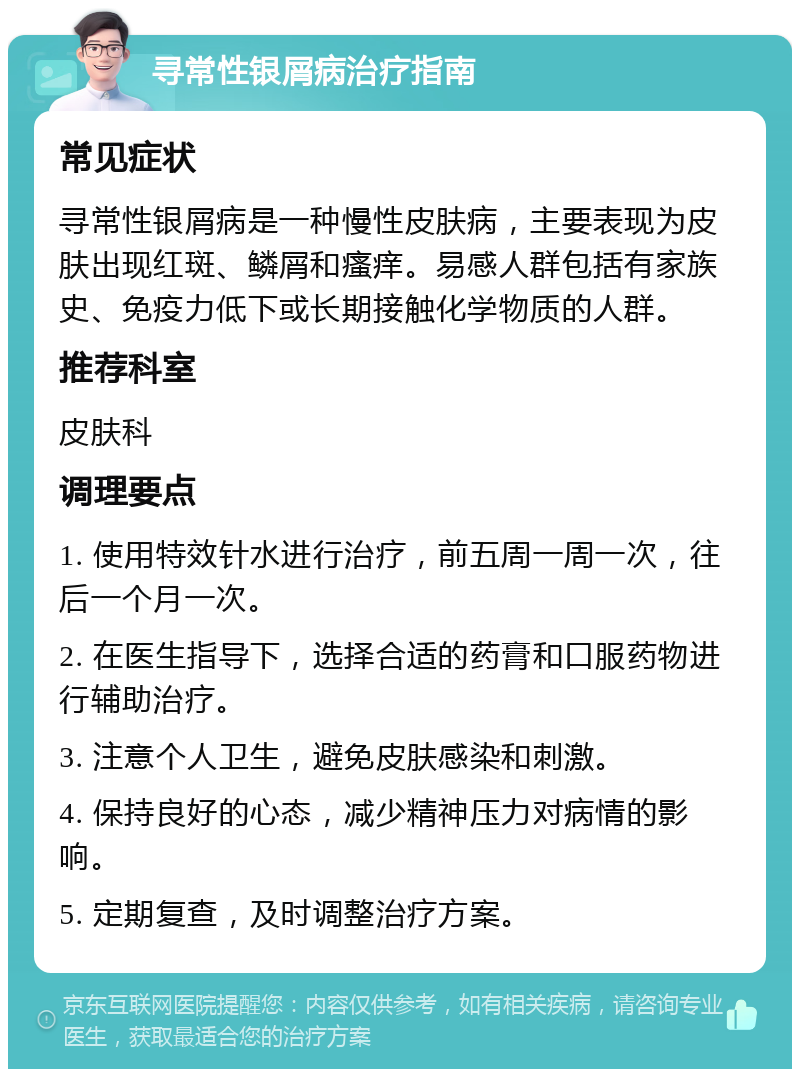 寻常性银屑病治疗指南 常见症状 寻常性银屑病是一种慢性皮肤病，主要表现为皮肤出现红斑、鳞屑和瘙痒。易感人群包括有家族史、免疫力低下或长期接触化学物质的人群。 推荐科室 皮肤科 调理要点 1. 使用特效针水进行治疗，前五周一周一次，往后一个月一次。 2. 在医生指导下，选择合适的药膏和口服药物进行辅助治疗。 3. 注意个人卫生，避免皮肤感染和刺激。 4. 保持良好的心态，减少精神压力对病情的影响。 5. 定期复查，及时调整治疗方案。