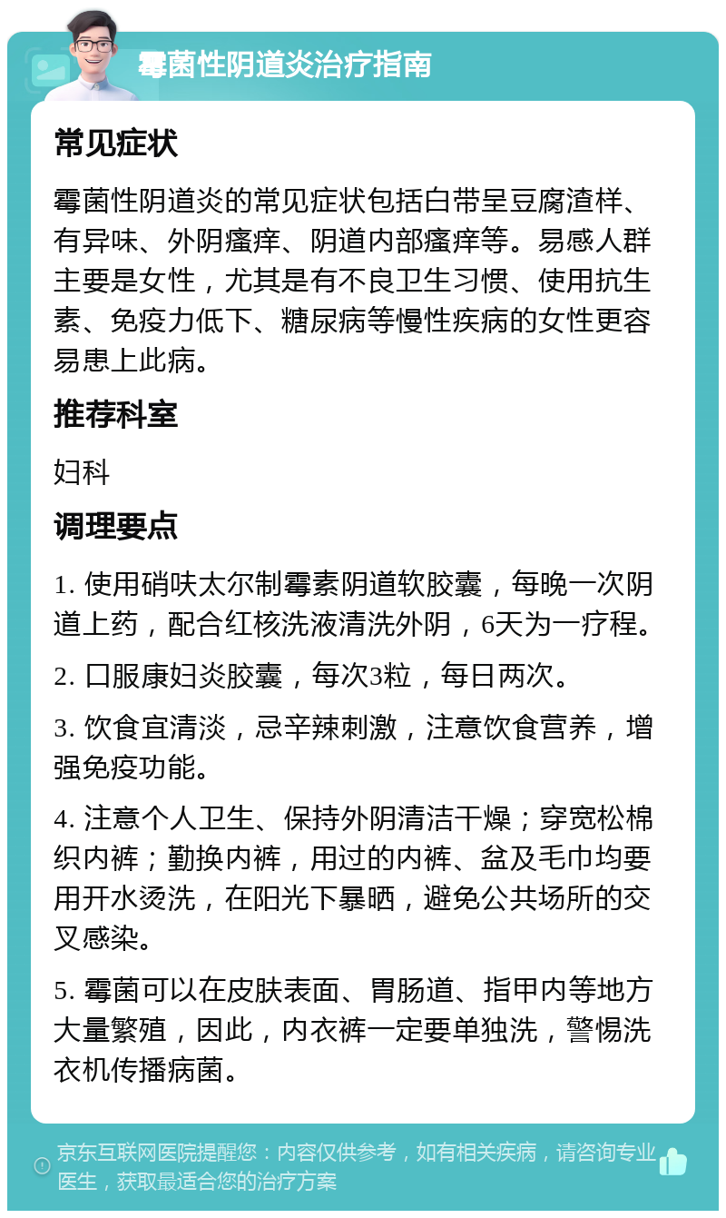 霉菌性阴道炎治疗指南 常见症状 霉菌性阴道炎的常见症状包括白带呈豆腐渣样、有异味、外阴瘙痒、阴道内部瘙痒等。易感人群主要是女性，尤其是有不良卫生习惯、使用抗生素、免疫力低下、糖尿病等慢性疾病的女性更容易患上此病。 推荐科室 妇科 调理要点 1. 使用硝呋太尔制霉素阴道软胶囊，每晚一次阴道上药，配合红核洗液清洗外阴，6天为一疗程。 2. 口服康妇炎胶囊，每次3粒，每日两次。 3. 饮食宜清淡，忌辛辣刺激，注意饮食营养，增强免疫功能。 4. 注意个人卫生、保持外阴清洁干燥；穿宽松棉织内裤；勤换内裤，用过的内裤、盆及毛巾均要用开水烫洗，在阳光下暴晒，避免公共场所的交叉感染。 5. 霉菌可以在皮肤表面、胃肠道、指甲内等地方大量繁殖，因此，内衣裤一定要单独洗，警惕洗衣机传播病菌。